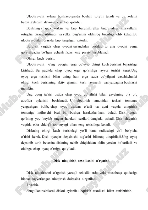 loqtirishga tahlid qilish. 3. diskni to`g`ri aylanishga e`tibor berib uloqtirish. metodik ko`rsatmalar shug`ullanuvchilarning diskni pastga tushirilgan bush qo`l bilan barmoq uchlarida qattiq changgallamasdan tutishlariga etibor berish kerak. dastlabki diskni uloqtirish tomoniga yarim doira xolatida turib uloqtirish, oyoqlarni elka kengligida sal kenroq quyib deyarli qaddini tiklash tavonlarni bir oz yon tomonlarga ochish lozim. 3-vazifa.ohirgi kuch berish fazasini ya`ni aylanishdan keyingi yakunlovchi harakatni o`rgatish. vositalari. 1. uloqtirish tomoniga yon tomon bilan turib diskni joydan uloqtirish. 2. xuddi shuning o`zi lekin uloqtirish tomoniga teskari turib 3. xuddi shuning o`zi lekin uloqtiruvchi qo`l tomonidagi oyoqda turib uloqtirish. 4. biror narsa bilan yoki hech narsasiz ohirgi kuch berish fazasini tahlid qilish. metodik ko`rsatmalar. diskni to`g`ri chiqarib yuborish malakalarini o`zlashtirishga qarab dastlabki xolatni aylanishdan keyingi ohirgi kuch berishni bajarish xolatiga yakinlashtiriladi. 4-vazifa. disk uloqtirish uchun aylanishni o`rgatish. vositalari. 1. turlixil tezlikda disk bilan va disksiz aylanishlar. 2. turli xil narsalar bilan aylanishlar. 3. aylanish qismlarini bajarish. …