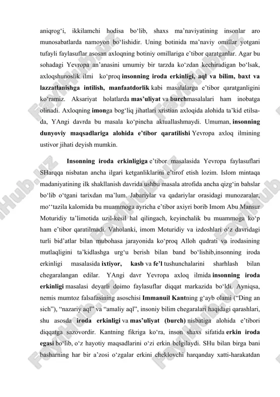 garalangan edilar. yangi davr yevropa axloq ilmida insonning iroda erkinligi masalasi deyarli doimo faylasuflar diqqat markazida bo‘ldi. ayniqsa, nemis mumtoz falsafasining asoschisi immanuil kantning g‘ayb olami (“ding an sich”), “nazariy aql” va “amaliy aql”, insoniy bilim chegaralari haqidagi qarashlari, shu asosda iroda erkinligi va mas’uliyat (burch) nisbatiga alohida e’tibori diqqatga sazovordir. kantning fikriga ko‘ra, inson shaxs sifatida erkin iroda egasi bo‘lib, o‘z hayotiy maqsadlarini o‘zi erkin belgilaydi. shu bilan birga bani basharning har bir a’zosi o‘zgalar erkini cheklovchi harqanday xatti-harakatdan o‘zini tiyishi kerak. bunday oliy mas’uliyatni faylasuf “qat’iy qoida” (“kategoricheskiy imperativ”) deb nomlaydi. immanuil kantning falsafasi inson ruhining abadiyligi va yagona oliy ilohiy qudratning mavjudligini bevosita axloq bilan bog‘lab izohlagan bo‘lsa, keyingi asrlar yevropa falsafasi rivojida yana umumbashariy meyorlardan uzoqlashuv kuchayib bordi. yangi davr yevropa ilmida axloqni o‘rganuvchi aksariyat yo‘nalishlar moddiyunchilik asosiga qurilib, axloqiy meyorlarningshakllanishinifaqat insonning moddiy (dunyoviy) ehtiyojlaridan keltirib chiqarishga urindilar. ularga ko‘ra axloqning negizida baxtli bo‘lishga intilish, lazzatlanishga …
