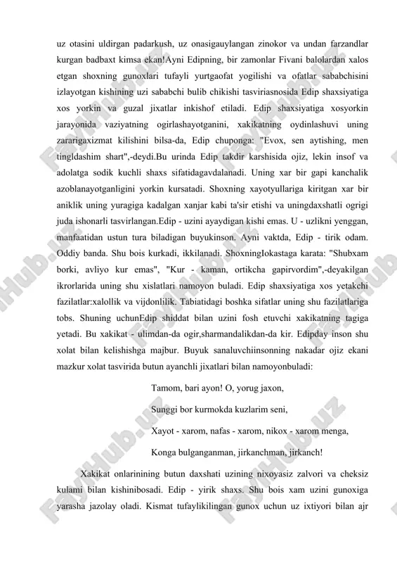 iklik uning yuragiga kadalgan xanjar kabi ta'sir etishi va uningdaxshatli ogrigi juda ishonarli tasvirlangan.edip - uzini ayaydigan kishi emas. u - uzlikni yenggan, manfaatidan ustun tura biladigan buyukinson. ayni vaktda, edip - tirik odam. oddiy banda. shu bois kurkadi, ikkilanadi. shoxningiokastaga karata: "shubxam borki, avliyo kur emas", "kur - kaman, ortikcha gapirvordim",-deyakilgan ikrorlarida uning shu xislatlari namoyon buladi. edip shaxsiyatiga xos yetakchi fazilatlar:xalollik va vijdonlilik. tabiatidagi boshka sifatlar uning shu fazilatlariga tobs. shuning uchunedip shiddat bilan uzini fosh etuvchi xakikatning tagiga yetadi. bu xakikat - ulimdan-da ogir,sharmandalikdan-da kir. edipday inson shu xolat bilan kelishishga majbur. buyuk sanaluvchiinsonning nakadar ojiz ekani mazkur xolat tasvirida butun ayanchli jixatlari bilan namoyonbuladi: tamom, bari ayon! o, yorug jaxon, sunggi bor kurmokda kuzlarim seni, xayot - xarom, nafas - xarom, nikox - xarom menga, konga bulganganman, jirkanchman, jirkanch! xakikat onlarinining butun daxshati uzining nixoyasiz zalvori va cheksiz kulami bilan kishinibosadi. edip - yirik shaxs. shu …