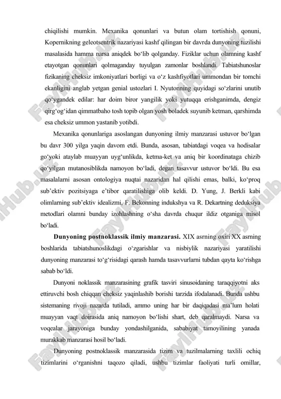 alizmi, f. bekonning indukshya va r. dekartning deduksiya metodlari olamni bunday izohlashning o‘sha davrda chuqur ildiz otganiga misol bo‘ladi. dunyoning postnoklassik ilmiy manzarasi. xix asrning oxiri xx asrning boshlarida tabiatshunoslikdagi o‘zgarishlar va nisbiylik nazariyasi yaratilishi dunyoning manzarasi to‘g‘risidagi qarash hamda tasavvurlarni tubdan qayta ko‘rishga sabab bo‘ldi. dunyoni noklassik manzarasining grafik tasviri sinusoidaning taraqqiyotni aks ettiruvchi bosh chiqqan cheksiz yaqinlashib borishi tarzida ifodalanadi. bunda ushbu sistemaning rivoji nazarda tutiladi, ammo uning har bir daqiqadasi ma’lum holati muayyan vaqt doirasida aniq namoyon bo‘lishi shart, deb qaralmaydi. narsa va voqealar jarayoniga bunday yondashilganida, sababiyat tamoyilining yanada murakkab manzarasi hosil bo‘ladi. dunyoning postnoklassik manzarasida tizim va tuzilmalarning taxlili ochiq tizimlarini o‘rganishni taqozo qiladi, ushbu tizimlar faoliyati turli omillar, o‘zgarishlarga bog‘liq bo‘ladi. bu boradagi eng asosiy tamoyil tizimning bir yo‘nadishdan boshqasiga, bir holatdan boshqa holatga tez, sakrab o‘ta olishi hamda «tizim xotirasining yo‘qolishidir». xx asrning oxiriga kelib, tabiiy va ijtimoiy fanlardagi yutuklar natijasi o‘laroq, dunyoning …
