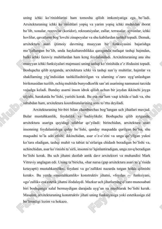 ing bir-biri bilan chambarchas bog’langan uch jihatlari mavjud. bular mustahkamlik, foydalilik va badiiylikdir. boshqacha qilib aytganda, arxitektura asariga quyidagi talablar qo’yiladi: birinchidan, arxitektura asari insonning foydalanishiga qulay bo’lishi, qanday maqsadda qurilgan bo’lsa, shu maqsadni to’la ado etishi; ikkinchidan, asar o’z-o’zini va unga qo’yilgan yukni ko’tara oladigan, tashqi muhit va tabiat ta’sirlariga chidash beradigan bo’lishi va, uchinchidan, asar ko’rinishi ta’sirli, insonni to’lqinlantiradigan, unga zavq beradigan bo’lishi kerak. bu uch jihatni dastlab antik davr arxitektori va muhandisi mark vitruviy anglagan edi. uning ta’biricha, «har narsa (gap arxitektura asari to’g’risida ketayapti) mustahkamlikni, foydani va go’zallikni nazarda tutgan holda qilinishi kerak». bu yerda «mustahkamlik» konstruktiv jihatni, «foyda» — funksiyani, «go’zallik» esa estetik jihatni ifodalaydi. mazkur uch jihatlarning o’zaro munosabati biri boshqasiga xalal bermaydigan darajada uyg’un va mushtarak bo’lishi kerak. masalan, arxitekturaning konstruktiv jihati uning funksiyasiga yoki estetikasiga zid bo’lmasligi lozim va hokazo. ba’zi tadqiqotchilar zikr qilingan uch jihatga yana to’rtinchisini, ya’ni iqtisodni ham qo’shadilar, …