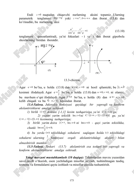 ka, chunki 4) bu yerda tekislikdagi sohalarni saqlagan holda tekislikdagi sohalarni ularning funksiyasi orqali akslantirishdagi akslari bilan almashtirish mumkin. 13.5-xulosa. teskari (13.7) akslantirish esa teskari bir yaproqli va konform akslantirishlarni amalga oshiradi. yangi mavzuni mustahkamlash (10 daqiqa): talabalardan mavzu yuzasidan savol-javob o’tkazish, oson yechiladigan misollar so’rash, tushinilmagan tasdiq, teorema va formulalarni qayta izohlash va misollar asosida tushuntirish. uy vazifa berish va baholash (5 daqiqa): mavzuni o’qish va konspektlashtirish, mavzudagi tayanch iboralarni yodlash va mohiyatini tushunish, muammoli topshiriqlarga mustaqil javob berishni tayinlash. dars davomida faol qatnashgan va qoniqarsiz qatnashgan talabalarni ta’kidlash va yanada faolroq bo’lishga chorlash. qo’yilgan ballarni e’lon qilish. 13- ma’ruza bo’yicha o’z-o’zini tekshirish savollari 1.ko’rsatkichli va logarifmik funksiya orqali qanaqa akslantirishlarni amalga oshirish mumkin? 2. jukovskiy funksiyasi qanday to’plamlarda bir yaproqli bo’ladi? 3. jukovskiy funksiyasi markazi nol nuqtadagi aylana va nol nuqtadan chiquvchi nurni nimaga akslantiradi? 4. jukovskiy funksiyasi va unga teskari funksiya orqali qanaqa akslantirishlarni bajarish mumkin? 13- …