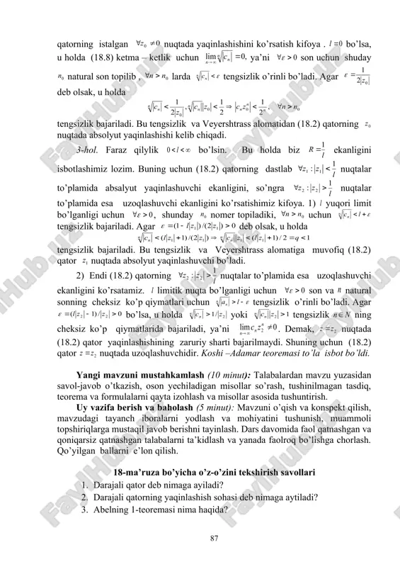 am isbotlash mumkinki, barcha limitik nuqtalardan o’ngroqda joylashgan limitik nuqta mavjud bo’ladi. shu nuqtaga mos keluvchi sonni (18.7) ketma – ketlikning yuqori limiti deb ataymiz. shunday qilib, istalgan holda ham (18.7) ketma – ketlikning yuqori limiti mavjud va u tengsizliklarni qanoatlantiradi. 18.4.koshi –adamar formulasi. faraz qilaylik bizga kompleks hadli (18.2) darajali qator berilgan bo’lsin. uning koeffisientlaridan foydalanib (18.8) manfiymas sonli qatorni tuzamiz. 18.3-teorema ( koshi -adamar). (18.2) qatorning yaqinlashish radiusi (18.9) ga teng. odatda (18.9) formula koshi –adamar formulasi deyiladi. isbot. isbotni quyidagi uch hol uchun alohida alohida bajaramiz. 1. 2. 3. 1-hol. faraz qilaylik bo’lsin, ya’ni (18.8) ketma –ketlik chegaralanmagan. (18.2) qator nuqtada yaqinlashuvchi va nuqtalarda uzoqlashuvchi ekanligini isbotlaymiz. (18.2) qatorning nuqtada yaqinlashuvchanligi yuqorida ta’kidlanganidek ravshan. faraz qilaylik (18.2) qator biror nuqtada yaqinlashuvchi bo’lsin. qator yaqinlashishining zaruriy shartiga ko’ra tenglik bajariladi. bu yerdan ketma – ketlikning chegaralanganligi, ya’ni son mavjud bo’lib , uchun tengsizlik o’rinli bo’ladi. oxirgi tengsizlikni ekanligidan …