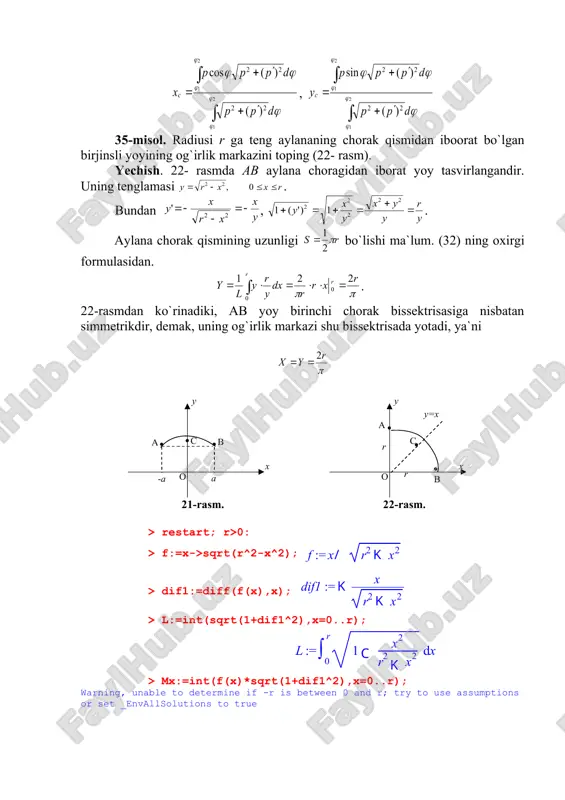 hi teoremasi). birjinsli tekis shaklni uning tekisligida yotgan va uni kesmaydigan o`q atrofida aylantirishdan hosil bo`lgan aylanish jismining hajmi shakl yuzini og`irlik markazi aylanishidan hosil bo`lgan aylana uzunligiga ko`paytmasiga tengdir: v=2(ys. 27- rasm 42-misol. radiusi r ga teng bo`lgan birjinsli yarim doiraning og`irlik markazini toping (27- rasmga qarang). yechish. agar yarim doirani 27- rasmdagidek joylashtirsak, u oy o`qqa nisbatan simmetrikdir. demak og`irlik markazi shu o`qda yotadi: x=0. guldenning ikkinchi teoremasi asosida bundan demak, og`irlik markazi c nuqtada. 40-misol. qutb koordinatalar tekisligida berilgan (=a(1+cos() kordioida bilan figura og`irlik markazining dekart koordinatalarini hisoblang. yechish. suratdagi integralni hisoblaymiz: bunda birinchi va ikkinchi qo`shiluvchilarnin integrali ga bogliq funktsiya bo`ganligi uchun nolga teng. qolgan integralini topamiz: = maxrajdagi integralni topamiz: bundan figura ox o`qqa simmetrikligidan bo`ladi. demak: c . > restart;with(student[calculus1]): > p:=phi->a*(1+cos(phi)); > s:=int(p(phi)^2,phi=0..2*pi)/2; > mx:=int(p(phi)^3*sin(phi),phi=0..2*pi)/3; > my:=int(p(phi)^3*cos(phi),phi=0..2*pi)/3; > xc:=my/s; yc:=mx/s; 2. inersiya momenti. agar a1, a2,.., an nuqtalarga joylashgan va massalari mos ravishda …