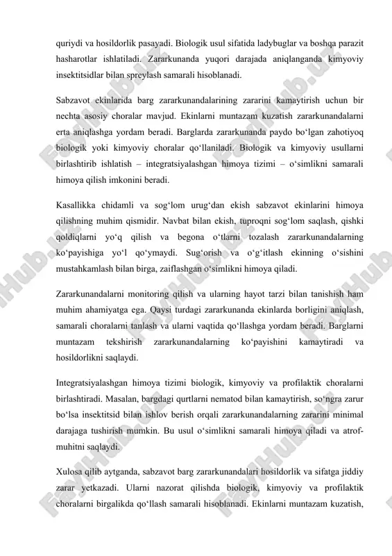 erish orqali zararkunandalarning zararini minimal darajaga tushirish mumkin. bu usul o‘simlikni samarali himoya qiladi va atrof-muhitni saqlaydi. xulosa qilib aytganda, sabzavot barg zararkunandalari hosildorlik va sifatga jiddiy zarar yetkazadi. ularni nazorat qilishda biologik, kimyoviy va profilaktik choralarni birgalikda qo‘llash samarali hisoblanadi. ekinlarni muntazam kuzatish, zararkunandalarni aniqlash va ularning hayot tarzi bilan tanishish hosildorlikni oshirishda muhim ahamiyatga ega. qo‘shimcha tavsiyalar sifatida, barg va tuproqni muntazam tozalash, ekinlarni vaqtida sug‘orish va o‘g‘itlash, zararkunandalar yuqori darajada aniqlanganida kimyoviy vositalarni qo‘llash tavsiya etiladi. shu bilan sabzavot ekinlarini himoya qilish va sifatli hosil olish mumkin. sabzavot ekinlarining barg zararkunandalari o‘simliklarning barcha bosqichlarida zarar yetkazadi. ular nafaqat barglarni yeyish bilan cheklanmay, balki o‘simlik to‘qimalariga kirib, kasallik qo‘zg‘atuvchi mikroorganizmlarni ham tarqatadi. bu holat o‘simlikning umumiy salomatligiga putur yetkazadi. sabzavotlarning eng ko‘p zararlanuvchi turlari orasida pomidor, bodring, karam, qalampir va sabzi kabi ekinlar bor. barg zararkunandalari, ayniqsa, iliq va nam iqlimda tez ko‘payadi. ularning hayot davri qisqa bo‘lgani …
