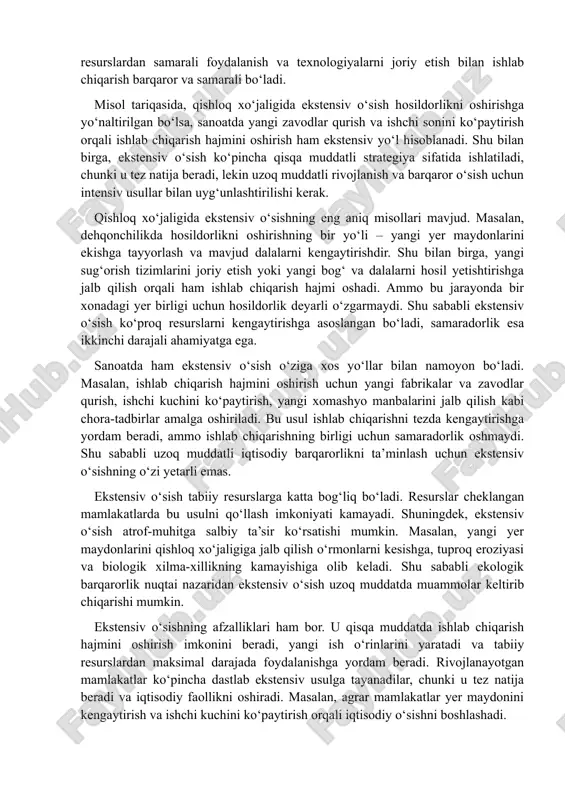 tirilgan bo‘lsa, sanoatda yangi zavodlar qurish va ishchi sonini ko‘paytirish orqali ishlab chiqarish hajmini oshirish ham ekstensiv yo‘l hisoblanadi. shu bilan birga, ekstensiv o‘sish ko‘pincha qisqa muddatli strategiya sifatida ishlatiladi, chunki u tez natija beradi, lekin uzoq muddatli rivojlanish va barqaror o‘sish uchun intensiv usullar bilan uyg‘unlashtirilishi kerak. qishloq xo‘jaligida ekstensiv o‘sishning eng aniq misollari mavjud. masalan, dehqonchilikda hosildorlikni oshirishning bir yo‘li – yangi yer maydonlarini ekishga tayyorlash va mavjud dalalarni kengaytirishdir. shu bilan birga, yangi sug‘orish tizimlarini joriy etish yoki yangi bog‘ va dalalarni hosil yetishtirishga jalb qilish orqali ham ishlab chiqarish hajmi oshadi. ammo bu jarayonda bir xonadagi yer birligi uchun hosildorlik deyarli o‘zgarmaydi. shu sababli ekstensiv o‘sish ko‘proq resurslarni kengaytirishga asoslangan bo‘ladi, samaradorlik esa ikkinchi darajali ahamiyatga ega. sanoatda ham ekstensiv o‘sish o‘ziga xos yo‘llar bilan namoyon bo‘ladi. masalan, ishlab chiqarish hajmini oshirish uchun yangi fabrikalar va zavodlar qurish, ishchi kuchini ko‘paytirish, yangi xomashyo manbalarini jalb qilish …