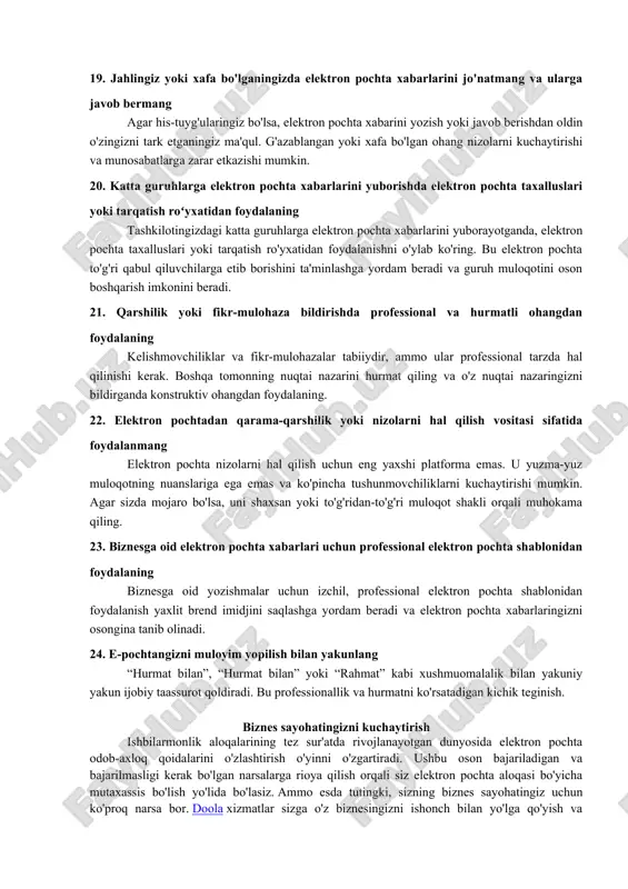 zik ma'lumotlarning noto'g'ri tomon bilan bo'lishishiga olib kelishi mumkin. yuborish tugmasini bosishdan oldin qabul qiluvchining elektron pochta manzilini ikki marta tekshiring. 12. zanjirli elektron pochta xabarlarini yoki keraksiz biriktirmalarni yuborishdan saqlaning elektron pochta xabarini yuborishdan oldin, uning qabul qiluvchiga tegishli yoki yo‘qligini o‘ylab ko‘ring. zanjirli elektron pochta xabarlari, hazillar yoki kiruvchi qutilarni bezovta qiladigan keraksiz qo'shimchalardan saqlaning. qabul qiluvchining vaqtini hurmat qiling. 13. elektron pochtangizga hujjatlarni biriktirishda tavsiflovchi fayl nomidan foydalaning biriktirilgan fayllaringizga mazmunli nomlar bering. bu qabul qiluvchilarga faylni ochmasdan mazmunni tushunishni osonlashtiradi va har ikki tomon uchun vaqtni tejaydi. 14. elektron pochtaning “hammasiga javob berish” yoki “o‘tkazish” funksiyalaridan foydalanishda ehtiyot bo‘ling bu funksiyalardan foydalanganda yoʻnaltirayotgan yoki javob berayotgan kontentga eʼtibor bering. ma'lumotlar barcha qabul qiluvchilar uchun mos yoki yo'qligini tekshirib ko'ring va maxfiy yoki maxfiy ma'lumotlarni tasodifiy almashishdan saqlaning. 15. haddan tashqari undov belgilari yoki kulgichlarni ishlatishdan saqlaning undov belgilari (!!!) yoki kulgichlardan haddan tashqari foydalanish noprofessional deb …