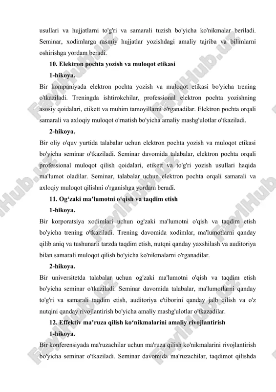 ktron pochta orqali professional muloqot qilish qoidalari, etikett va to'g'ri yozish usullari haqida ma'lumot oladilar. seminar, talabalar uchun elektron pochta orqali samarali va axloqiy muloqot qilishni o'rganishga yordam beradi. 11. ogʻzaki maʼlumotni oʻqish va taqdim etish 1-hikoya. bir korporatsiya xodimlari uchun og'zaki ma'lumotni o'qish va taqdim etish bo'yicha trening o'tkaziladi. trening davomida xodimlar, ma'lumotlarni qanday qilib aniq va tushunarli tarzda taqdim etish, nutqni qanday yaxshilash va auditoriya bilan samarali muloqot qilish bo'yicha ko'nikmalarni o'rganadilar. 2-hikoya. bir universitetda talabalar uchun og'zaki ma'lumotni o'qish va taqdim etish bo'yicha seminar o'tkaziladi. seminar davomida talabalar, ma'lumotlarni qanday to'g'ri va samarali taqdim etish, auditoriya e'tiborini qanday jalb qilish va o'z nutqini qanday rivojlantirish bo'yicha amaliy mashg'ulotlar o'tkazadilar. 12. effektiv maʼruza qilish koʻnikmalarini amaliy rivojlantirish 1-hikoya. bir konferensiyada ma'ruzachilar uchun ma'ruza qilish ko'nikmalarini rivojlantirish bo'yicha seminar o'tkaziladi. seminar davomida ma'ruzachilar, taqdimot qilishda samarali usullar, ma'ruzani qiziqarli qilish va auditoriya bilan samarali muloqot qilish bo'yicha amaliy mashg'ulotlar …