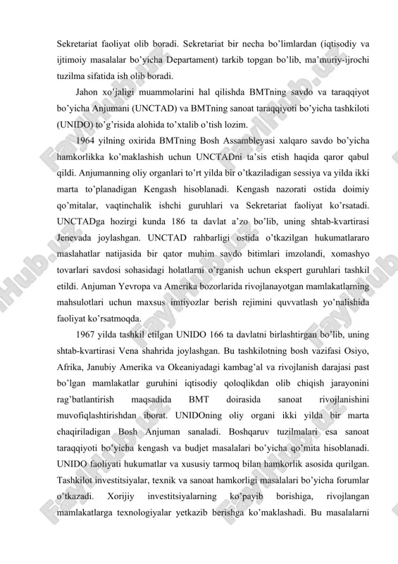 ifasi osiyo, afrika, janubiy amerika va okeaniyadagi kambag’al va rivojlanish darajasi past bo’lgan mamlakatlar guruhini iqtisodiy qoloqlikdan olib chiqish jarayonini rag’batlantirish maqsadida bmt doirasida sanoat rivojlanishini muvofiqlashtirishdan iborat. unidoning oliy organi ikki yilda bir marta chaqiriladigan bosh anjuman sanaladi. boshqaruv tuzilmalari esa sanoat taraqqiyoti bo’yicha kengash va budjet masalalari bo’yicha qo’mita hisoblanadi. unido faoliyati hukumatlar va xususiy tarmoq bilan hamkorlik asosida qurilgan. tashkilot investitsiyalar, texnik va sanoat hamkorligi masalalari bo’yicha forumlar o’tkazadi. xorijiy investitsiyalarning ko’payib borishiga, rivojlangan mamlakatlarga texnologiyalar yetkazib berishga ko’maklashadi. bu masalalarni amalga oshirishda unidoning sanoat va texnologik axborotlar banki (stab) samarali faoliyat ko’rsatmoqda. moliyalashtirishdagi muammolar, ortiqcha qog’ozbozlik va qarorlarning bajarilishini nazorat qilishning kuchsizligiga qaramasdan, zamonaviy xalqaro iqtisodiy munosabatlarning rivojlanishida bmt tizimidagi iqtisodiy tashkilotlarning ahamiyati ortib bormoqda. bmtning maxsuslashtirilgan muassasalari rolining kuchayib borishida xalqaro mehnat taqsimoti tuzilmasining murakkablashuvi, axborot-texnologik ayirboshlashning yangidan-yangi kanallarining vujudga kelishi jahon xo’jalik hayotining jadallashuvi va shuningdek insoniyat oldida turgan jiddiy global muammolar va h.k.lar …
