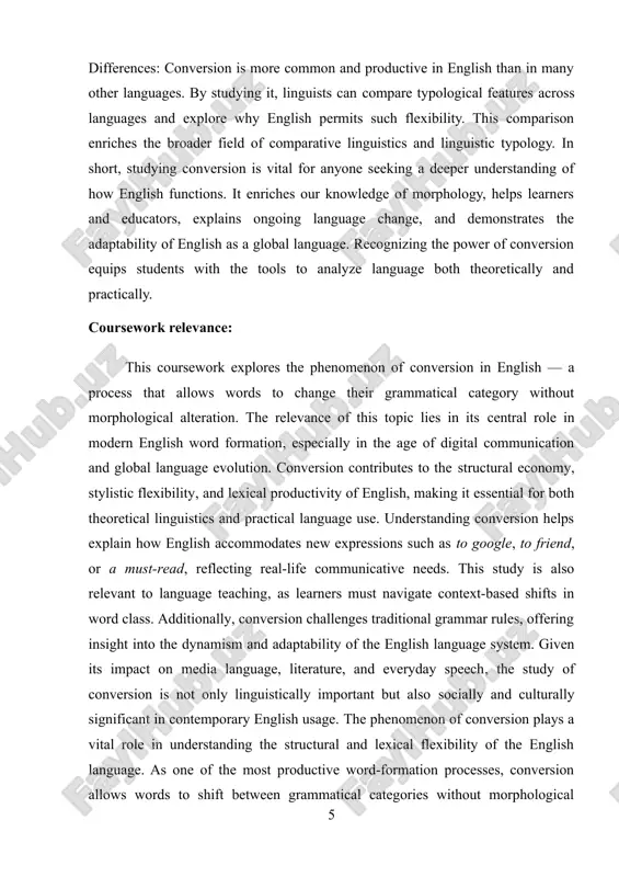 rs comprehend the dynamic nature of english syntax and semantics. it also enhances vocabulary acquisition by showing how one lexical form can serve multiple purposes. the topic is especially relevant in today’s context, where technological developments and social media platforms constantly generate new uses for existing words (e.g., to google, to friend). for linguists, teachers, and learners, understanding conversion is crucial to mastering natural, fluent expression. moreover, the study supports comparative analysis with other languages, making it valuable for translation and cross-cultural communication studies. coursework​ object: the object of this coursework is the phenomenon of conversion in the english language, particularly its manifestation within sentence structure. conversion, also known as zero-derivation, refers to the process by which a word changes its grammatical category (such as from a noun to a verb) without any morphological change. this study focuses on identifying and analyzing converted word forms in modern english usage, as …