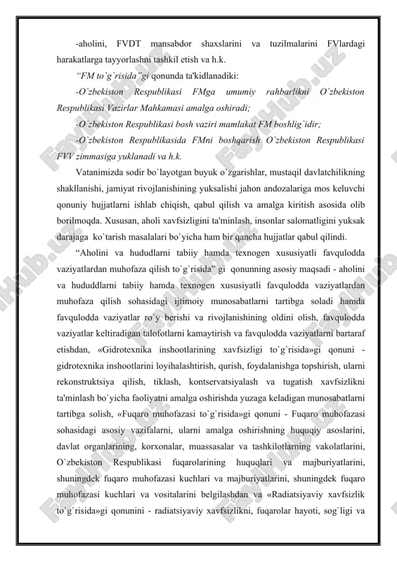 qonuni - gidrotexnika inshootlarini loyihalashtirish, qurish, foydalanishga topshirish, ularni rekonstruktsiya qilish, tiklash, kontservatsiyalash va tugatish xavfsizlikni ta'minlash bo`yicha faoliyatni amalga oshirishda yuzaga keladigan munosabatlarni tartibga solish, «fuqaro muhofazasi to`g`risida»gi qonuni - fuqaro muhofazasi sohasidagi asosiy vazifalarni, ularni amalga oshirishning huquqiy asoslarini, davlat organlarining, korxonalar, muassasalar va tashkilotlarning vakolatlarini, o`zbekiston respublikasi fuqarolarining huquqlari va majburiyatlarini, shuningdek fuqaro muhofazasi kuchlari va majburiyatlarini, shuningdek fuqaro muhofazasi kuchlari va vositalarini belgilashdan va «radiatsiyaviy xavfsizlik to`g`risida»gi qonunini - radiatsiyaviy xavfsizlikni, fuqarolar hayoti, sog`ligi va mol-mulki, shuningdek, atrof-muhitni ionlashtiruvchi nurlanishlanishning zararli ta'siridan muhofaza qilishni ta'minlash bilan bog`liq munosabatlarni tartibga solishdan iborat. bu qonunlar tom ma'noda hozirgi zamonda aholi va hududlarniturli favqulodda vaziyatlardan muhofaza qilishning yagona huquqiy asosini belgilaydi. ularning amaldagi harakati maxsus qo`llanmalar va davlat standartlari asosida olib boriladi. bu borada fuqaro muhofazasi institutining xodimlari maxsus izlanish olib borib, 2000 yilda yuqorida qayd qilingan davlat standartlarini tasdiqlaydilar. navbatdagi asosiy vazifa har bir tashkilot, idora, ilmiy va …