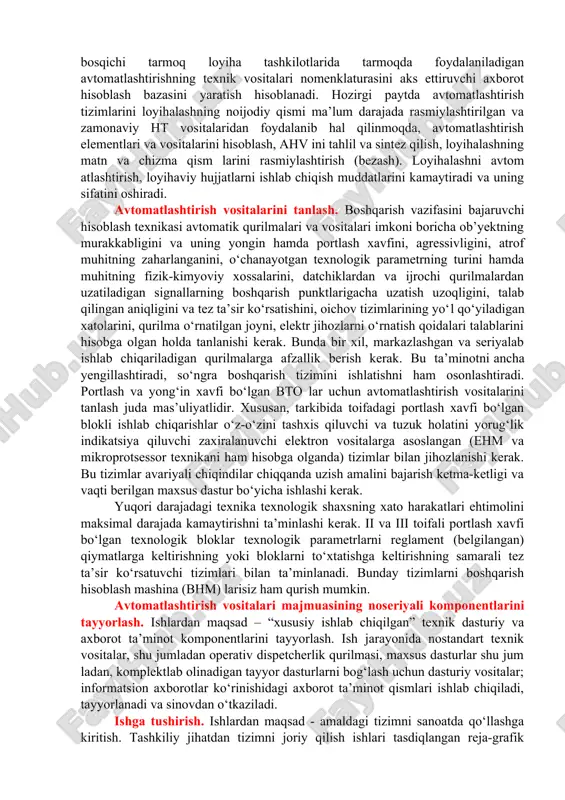 shni asoslab berish, shuningdek, avtomatlashtirish tizimlarining smeta narxlarini aniqlash lozim. bundan tashqari, texnikaviy loyiha bosqichlarida texnologik jarayonlar va asosiy texnologik uskunalarning avtomatlashtirish shartlariga muvofiqlik masalalari ko‘riladi va lozim topilsa, avtomatlashtirishga mos sharoit yaratish maqsadida ularni modernizatsiyalash yoki qayta qurish uchun tadbirlar ko‘riladi. ishchi chizmalarni yaratishda shchit va pultlarni tayyorlash, avtomatlashtirish vositalari va asboblarini tanlash hamda buyurtma, shuningdek, qurilish va montaj ishlarini amalga oshirish uchun yetarli bo‘lgan texnikaviy loyihaning vazifalari aniqlanadi va detallashtiriladi. avtomatlashtirish tizimlari ishchi chizmalarining hajmi va tarkibi qurilish va montaj ishlarini zamonaviy usullarda amalga oshirish imkonini berishi va montaj maydonidan tashqarida tayyorlangan bloklardan foydalanishni qamrab olishi lozim. texnik loyihada quyidagi hujjatlar ishlab chiqiladi: texnologik jarayonlarni avtomatlashtirish sxemalari, shchitlar, pultlar va ht vositalarini joylashtirish rejalari; avtomatlashtirish asboblari va vositalari, ht vositalari, shchitlar, pultlar, elektroapparaturalar, montaj qilish buyumlari va boshqalarning buyurtma hujjatlari, tushuntirish xati. ishchi chizmalarni bajarish bosqichida qarorlar aniqlashtiriladi: · bu bosqichda nazorat, avtomatik rostlash, boshqarish, signalizatsiya va manbaning …