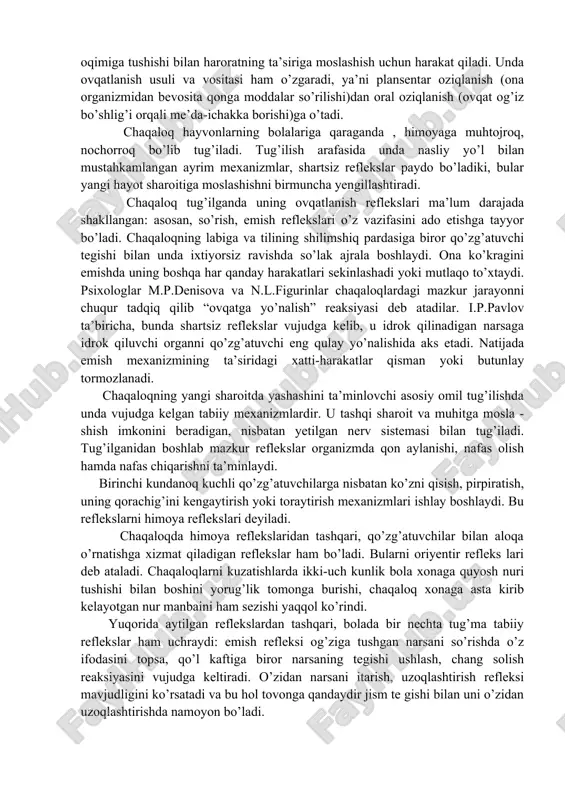 ilarga nisbatan ko’zni qisish, pirpiratish, uning qorachig’ini kengaytirish yoki toraytirish mexanizmlari ishlay boshlaydi. bu reflekslarni himoya reflekslari deyiladi. chaqaloqda himoya reflekslaridan tashqari, qo’zg’atuvchilar bilan aloqa o’rnatishga xizmat qiladigan reflekslar ham bo’ladi. bularni oriyentir refleks lari deb ataladi. chaqaloqlarni kuzatishlarda ikki-uch kunlik bola xonaga quyosh nuri tushishi bilan boshini yorug’lik tomonga burishi, chaqaloq xonaga asta kirib kelayotgan nur manbaini ham sezishi yaqqol ko’rindi. yuqorida aytilgan reflekslardan tashqari, bolada bir nechta tug’ma tabiiy reflekslar ham uchraydi: emish refleksi og’ziga tushgan narsani so’rishda o’z ifodasini topsa, qo’l kaftiga biror narsaning tegishi ushlash, chang solish reaksiyasini vujudga keltiradi. o’zidan narsani itarish, uzoqlashtirish refleksi mavjudligini ko’rsatadi va bu hol tovonga qandaydir jism te gishi bilan uni o’zidan uzoqlashtirishda namoyon bo’ladi. psixolog v.s.muxinaning fikricha, chaqaloqda tug’ilishiga qadar ham shartsiz reflekslar bo’lishi, unga homilalik paytidayoq o’z qo’lini so’rish imkonini yaratadi. sharq allomalarining fikricha, chaqaloqda tug’ma reaksiyalarning boshqa guruhi ham mavjud bo’lib, beshik tebratilganda chaqaloqning yig’idan to’xtashi, ixtiyorsiz …