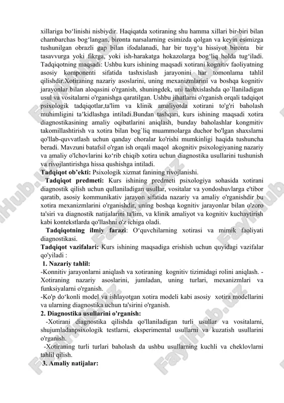 ot psixologik tadqiqotlar,ta'lim va klinik amaliyotda xotirani to'g'ri baholash muhimligini taʼkidlashga intiladi.bundan tashqari, kurs ishining maqsadi xotira diagnostikasining amaliy oqibatlarini aniqlash, bunday baholashlar kongmitiv takomillashtirish va xotira bilan bog`liq muammolarga duchor bo'lgan shaxslarni qo'llab-quvvatlash uchun qanday choralar ko'rishi mumkinligi haqida tushuncha beradi. mavzuni batafsil o'rgan ish orqali maqol akognitiv psixologiyaning nazariy va amaliy o'lchovlarini koʻrib chiqib xotira uchun diagnostika usullarini tushunish va rivojlantirishga hissa qushishga intiladi. tadqiqot ob’ekti: psixologik xizmat fanining rivojlanishi. tadqiqot predmeti: kurs ishining predmeti psixologiya sohasida xotirani diagnostik qilish uchun qullaniladigan usullar, vositalar va yondoshuvlarga e'tibor qaratib, asosiy kommunikativ jarayon sifatida nazariy va amaliy o'rganishdir bu xotira mexanizmlarini o'rganishdir, uning boshqa kognitiv jarayonlar bilan o'zoro ta'siri va diagnostik natijalarini ta'lim, va klinik amaliyot va kognitiv kuchaytirish kabi kontekstlarda qo'llashni o'z ichiga oladi. tadqiqotning ilmiy farazi: oʻquvchilarning xotirasi va mimik faoliyati diagnostikasi. tadqiqot vazifalari: kurs ishining maqsadiga erishish uchun quyidagi vazifalar qo'yiladi : 1. nazariy tahlil: -konnitiv jarayonlarni …