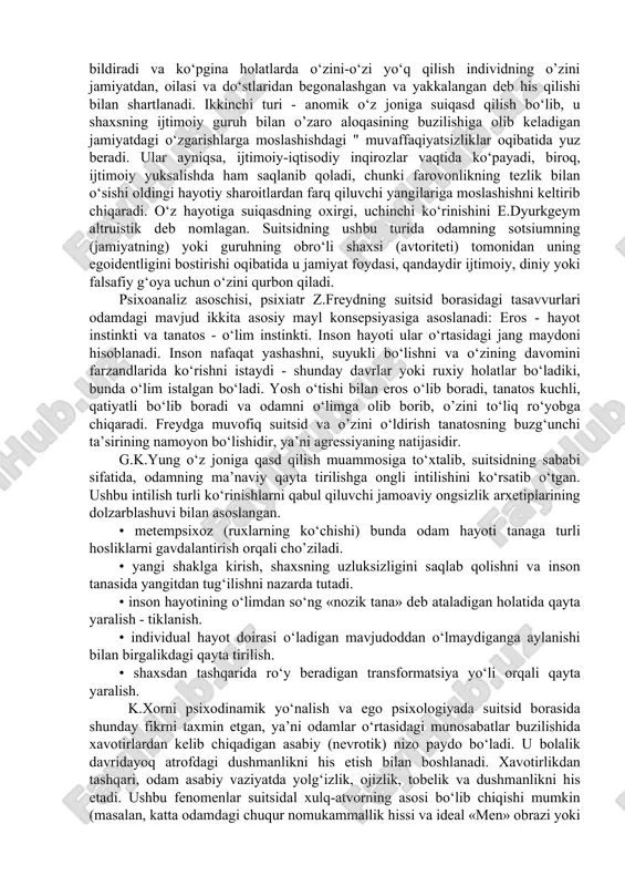 i oqibatida u jamiyat foydasi, qandaydir ijtimoiy, diniy yoki falsafiy g‘oya ushun o‘zini qurbon qiladi. psixoanaliz asosshisi, psixiatr z.freydning suitsid borasidagi tasavvurlari odamdagi mavjud ikkita asosiy mayl konsepsiyasiga asoslanadi: eros - hayot instinkti va tanatos - o‘lim instinkti. inson hayoti ular o‘rtasidagi jang maydoni hisoblanadi. inson nafaqat yashashni, suyukli bo‘lishni va o‘zining davomini farzandlarida ko‘rishni istaydi - shunday davrlar yoki ruxiy holatlar bo‘ladiki, bunda o‘lim istalgan bo‘ladi. yosh o‘tishi bilan eros o‘lib boradi, tanatos kushli, qatiyatli bo‘lib boradi va odamni o‘limga olib borib, o’zini to‘liq ro‘yobga shiqaradi. freydga muvofiq suitsid va o’zini o‘ldirish tanatosning buzg‘unshi ta’sirining namoyon bo‘lishidir, ya’ni agressiyaning natijasidir. g.k.yung o‘z joniga qasd qilish muammosiga to‘xtalib, suitsidning sababi sifatida, odamning ma’naviy qayta tirilishga ongli intilishini ko‘rsatib o‘tgan. ushbu intilish turli ko‘rinishlarni qabul qiluvshi jamoaviy ongsizlik arxetiplarining dolzarblashuvi bilan asoslangan. • metempsixoz (ruxlarning ko‘shishi) bunda odam hayoti tanaga turli hosliklarni gavdalantirish orqali sho’ziladi. • yangi shaklga kirish, shaxsning uzluksizligini …