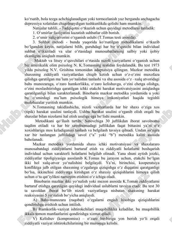 chi bilan individual suhbat o‘tkaziladi va ular o‘rtasidagi munosabatlarning salbiy yoki ijobiy ekanligini aniqlash mumkin. maktab va litsey o‘quvchilari o‘rtasida nizoli vaziyatlarni o‘rganish uchun biz amerikalik olim psixolog n. k.tomasning testidan foydalandik. bu test 1973 yilda psixolog n.v. grishina tomonidan adaptatsiya qilingan. mazkur metodika shaxsning ziddiyatli vaziyatlardan chiqib ketish uchun o‘z-o‘zini muxofaza qilishga qaratilgan ma’lum yo‘nalishni tanlashi va shu asosida o‘z –xulq atvoridagi bahs munozaraga, o‘zaro hamkorlikka, o‘zaro kelishuvga, o‘zini chetga olishga, o‘zini moslashtirishga qaratilgan ichki etakchi harakat motivatsiyasini aniqlashga qaratilganligi bilan xarakterlanadi. binobarin mazkur metodika yordamida u yoki bu o‘smirdagi ma’lum psixologik himoya imkoniyatlari haqida tegishli mulohazalar yuritish mumkin. n.tomasning takidlashicha, nizoli vaziyatlarda har bir shaxs o‘ziga xos (tipik) harakat usulini tanlaydi. ushbu harakat usulini o‘rganib olish orqali bu shaxslar bilan nizolarni hal etish usuliga ega bo‘lishi mumkin. metodikani qo‘llash tartibi: sinovchiga 30 juftlikdan iborat savolnoma taqdim etiladi va har bir savolnomadagi juftlikdan faqat bittasini ya’ni o‘z xoxishlariga mos …