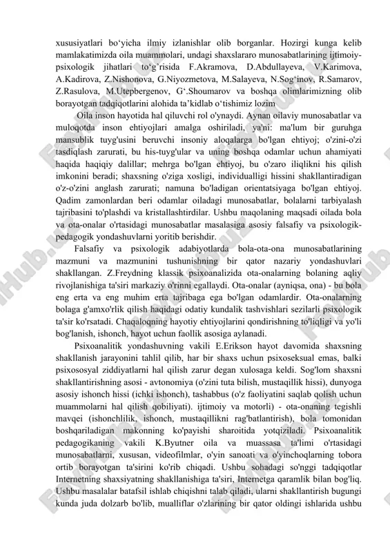 b berishdir. falsafiy va psixologik adabiyotlarda bola-ota-ona munosabatlarining mazmuni va mazmunini tushunishning bir qator nazariy yondashuvlari shakllangan. z.freydning klassik psixoanalizida ota-onalarning bolaning aqliy rivojlanishiga ta'siri markaziy o'rinni egallaydi. ota-onalar (ayniqsa, ona) - bu bola eng erta va eng muhim erta tajribaga ega bo'lgan odamlardir. ota-onalarning bolaga g'amxo'rlik qilish haqidagi odatiy kundalik tashvishlari sezilarli psixologik ta'sir ko'rsatadi. chaqaloqning hayotiy ehtiyojlarini qondirishning to'liqligi va yo'li bog'lanish, ishonch, hayot uchun faollik asosiga aylanadi. psixoanalitik yondashuvning vakili e.erikson hayot davomida shaxsning shakllanish jarayonini tahlil qilib, har bir shaxs uchun psixoseksual emas, balki psixososyal ziddiyatlarni hal qilish zarur degan xulosaga keldi. sog'lom shaxsni shakllantirishning asosi - avtonomiya (o'zini tuta bilish, mustaqillik hissi), dunyoga asosiy ishonch hissi (ichki ishonch), tashabbus (o'z faoliyatini saqlab qolish uchun muammolarni hal qilish qobiliyati). ijtimoiy va motorli) - ota-onaning tegishli mavqei (ishonchlilik, ishonch, mustaqillikni rag'batlantirish), bola tomonidan boshqariladigan makonning ko'payishi sharoitida yotqiziladi. psixoanalitik pedagogikaning vakili k.byutner oila va muassasa ta'limi o'rtasidagi …