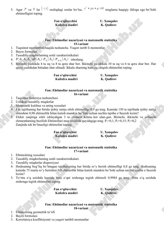 ar nazariyasi va matematik statistika 12-variant 1. taqsimot momentlari haqida tushuncha. yuqori tartibli momentlar 2. ehtimollar nazariyasi elementlari 3. to‘la ehtimollik va bayes formulalari 4. diskret tasodifiy miqdor ushbu taqsimot qonuni bilan berilgan: x 0,1 0,3 p 0,4 0,6 chebishev tengsizligidan foydalanib, ning ehtimolligini baholang. 5. texnik nazorat bo‘limi buyumlarning yaroqliligini tekshiradi. buyumning yaroqli bo‘lish ehtimoli 0,9 ga teng. tekshirilgan ikkita buyumdan faqat bittasi yaroqli bo‘lish ehtimolini toping. fan oʻqituvchisi u. xonqulov kafedra mudiri k. qodirov fan: ehtimollar nazariyasi va matematik statistika 13-variant 1. diskret tasodifiy miqdorlar 2. ehtimollar nazariyasi elementlari 3. tasodifiy miqdorlarning taqsimot funksiyasi 4. agar d =0,004 bo‘lsa, chebishev tengsizligidan foydalanib, ning ehtimolligini baholang. 5. talabaga kerakli formulani uchta spravochnikda bo‘lish ehtimoli mos ravishda 0,6; 0,7; 0,8 ga teng. formula: a) faqat bitta spravochnikda; b) faqat ikkita spravochnikda; c) formula uchala spravochnikda bo‘lish ehtimolini toping. fan oʻqituvchisi u. xonqulov kafedra mudiri k. qodirov fan: ehtimollar nazariyasi va …