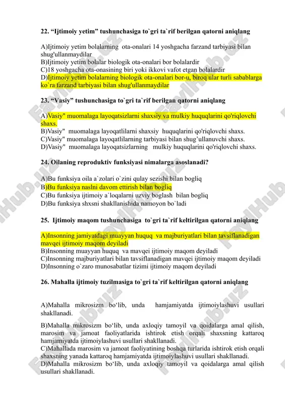 r 23. “vasiy” tushunchasiga to`gri ta`rif berilgan qatorni aniqlang a)vasiy" muomalaga layoqatsizlarni shaxsiy va mulkiy huquqlarini qo'riqlovchi shaxs. b)vasiy" muomalaga layoqatlilarni shaxsiy huquqlarini qo'riqlovchi shaxs. c)vasiy" muomalaga layoqatlilarning tarbiyasi bilan shug’ullanuvchi shaxs. d)vasiy" muomalaga layoqatsizlarning mulkiy huquqlarini qo'riqlovchi shaxs. 24. oilaning reproduktiv funksiyasi nimalarga asoslanadi? a)bu funksiya oila a`zolari o`zini qulay sezishi bilan bogliq b)bu funksiya naslni davom ettirish bilan bogliq c)bu funksiya ijtimoiy a`loqalarni uzviy boglash bilan bogliq d)bu funksiya shxsni shakllanishida namoyon bo`ladi 25. ijtimoiy maqom tushunchasiga to`gri ta`rif keltirilgan qatorni aniqlang a)insonning jamiyatdagi muayyan huquq va majburiyatlari bilan tavsiflanadigan mavqei ijtimoiy maqom deyiladi b)insonning muayyan huquq va mavqei ijtimoiy maqom deyiladi c)insonning majburiyatlari bilan tavsiflanadigan mavqei ijtimoiy maqom deyiladi d)insonning o`zaro munosabatlar tizimi ijtimoiy maqom deyiladi 26. mahalla ijtimoiy tuzilmasiga to`gri ta`rif keltirilgan qatorni aniqlang a)mahalla mikrosizm bo‘lib, unda hamjamiyatda ijtimoiylashuvi usullari shakllanadi. b)mahalla mikrosizm bo‘lib, unda axloqiy tamoyil va qoidalarga amal qilish, marosim va jamoat faoliyatlarida …