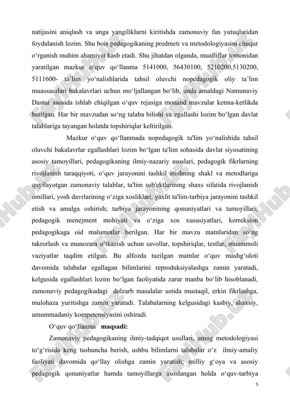 pedagogik ta'lim yo‘nalishida tahsil oluvchi bakalavrlar egallashlari lozim bo‘lgan ta'lim sohasida davlat siyosatining asosiy tamoyillari, pedagogikaning ilmiy-nazariy asoslari, pedagogik fikrlarning rivojlanish taraqqiyoti, o‘quv jarayonini tashkil etishning shakl va metodlariga quyilayotgan zamonaviy talablar, ta'lim sub'ektlarining shaxs sifatida rivojlanish omillari, yosh davrlarining o‘ziga xosliklari, yaxlit ta'lim-tarbiya jarayonini tashkil etish va amalga oshirish; tarbiya jarayonining qonuniyatlari va tamoyillari; pedagogik menejment mohiyati va o‘ziga xos xususiyatlari, korreksion pedagogikaga oid malumotlar berilgan. har bir mavzu matnlaridan so‘ng takrorlash va munozara o‘tkazish uchun savollar, topshiriqlar, testlar, muammoli vaziyatlar taqdim etilgan. bu alfozda tuzilgan matnlar o‘quv mashg‘uloti davomida talabalar egallagan bilimlarini reproduksiyalashga zamin yaratadi, kelgusida egallashlari lozim bo‘lgan faoliyatida zarur manba bo‘lib hisoblanadi, zamonaviy pedagogikadagi dolzarb masalalar ustida mustaqil, erkin fikrlashga, mulohaza yuritishga zamin yaratadi. talabalarning kelgusidagi kasbiy, shaxsiy, umummadaniy kompetensiyasini oshiradi. o‘quv qo‘llanma maqsadi: zamonaviy pedagogikaning ilmiy-tadqiqot usullari, uning metodologiyasi to‘g‘risida keng tushuncha berish, ushbu bilimlarni talabalar o‘z ilmiy-amaliy faoliyati davomida qo‘llay olishga zamin yaratish; milliy …