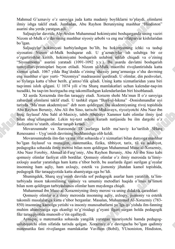 avjud edi. bu davrda turkiy til shakllanib bordi. yusuf xos hojib, mahmud qoshg’ariy kabi olimlar jahon ahamiyatiga ega bo’lgan asarlarini yaratdilar. xi asr boshida g’aznaviylar davlati, keyinroq saljuqiylar, xorazmshohlar davlati tashkil topdi. g’aznaviylar davrida ham ilmiy, ijtimoiy-falsafiy fikrlar rivojlandi. mahmud g’aznaviy o’z saroyiga juda katta madaniy boyliklarni to’playdi, olimlarni ilmiy ishga taklif etadi. jumladan, abu rayhon beruniyning mashhur “hindiston” asarini shu yerda yaratgan edi. saljuqiylar davrida alp-arslon muhammad hokimiyatni boshqarganda uning vaziri nizom ul-mulk o’z davrining mashhur siyosiy arbobi va eng ma’rifatparvar kishilaridan bo’lgan. saljuqiylar hokimiyati harbiylashgan bo’lib, bu hokimyatning ichki va tashqi siyosatini nizom ul-mulk boshqarar edi. u g’aznaviylar ish uslubiga bir oz o’zgartirishlar kiritib, hokimiyatni boshqarish uslubini ishlab chiqadi va o’zining “siyosatnoma” asarini yaratadi (1091-1092 y.y.). bu asarda davlatni boshqarish tamoyillari-printsiplari bayon etiladi. nizom ul-mulk maorifni rivojlantirishda katta xizmat qiladi. 1067 yilda bag’dodda o’zining shaxsiy jamg’armasiga o’sha davrning eng mashhur o’quv yurti- “nizomiya” madrasasini qurdiradi. u olimlar, din …