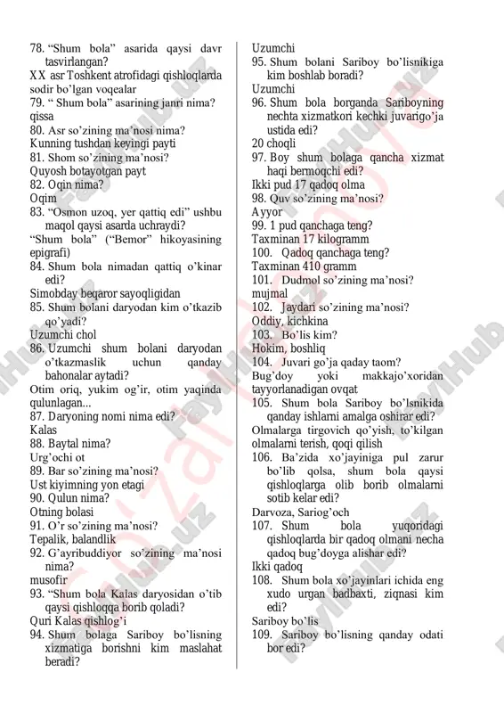 maslahat beradi? uzumchi 95. shum bolani sariboy bo’lisnikiga kim boshlab boradi? uzumchi 96. shum bola borganda sariboyning nechta xizmatkori kechki juvarigo’ja ustida edi? 20 choqli 97. boy shum bolaga qancha xizmat haqi bermoqchi edi? ikki pud 17 qadoq olma 98. quv so’zining ma’nosi? ayyor 99. 1 pud qanchaga teng? taxminan 17 kilogramm 100. qadoq qanchaga teng? taxminan 410 gramm 101. dudmol so’zining ma’nosi? mujmal 102. jaydari so’zining ma’nosi? oddiy, kichkina 103. bo’lis kim? hokim, boshliq 104. juvari go’ja qaday taom? bug’doy yoki makkajo’xoridan tayyorlanadigan ovqat 105. shum bola sariboy bo’lsnikida qanday ishlarni amalga oshirar edi? olmalarga tirgovich qo’yish, to’kilgan olmalarni terish, qoqi qilish 106. ba’zida xo’jayiniga pul zarur bo’lib qolsa, shum bola qaysi qishloqlarga olib borib olmalarni sotib kelar edi? darvoza, sariog’och 107. shum bola yuqoridagi qishloqlarda bir qadoq olmani necha qadoq bug’doyga alishar edi? ikki qadoq 108. shum bola xo’jayinlari ichida eng xudo urgan badbaxti, ziqnasi kim edi? sariboy …