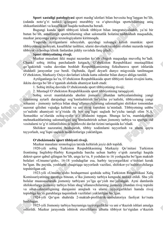 ya, biokimyo, sport gigienalari, ularning har birining rivoji yuqori darajada bo’lib, ularningvazifalari va ilmiy muammolarini aks ettiradi. ushbu fanlarga oid ko‘rsatkichlarning yig’imi (sintezi), sportchining holatini baholash, unga tashhis qo‘yish va uning tanasiga ta’sir etuvchi vositalarni aniqlash, mavjud sharoitlarda, sport shifokori nazorati orqali amalga oshiriladi. sport tibbiyoti texnika va uslubiy jihatdan qayta qurollanishi yuzaga keldi, eng oldingi zamonaviy tadqiqot usullari va sinamalar ishlab chiqilib, amaliyotga tadbiq etilmoqda. sport tibbiyoti negizida uning quyidagi bo’limlari vujudga keldi: 1) sport kardiologiyasi; 2) sport travmatologiyasi; 3) sport endokrinologiyasi; 4) sport immunologiyasi; 5) sport farmakologiyasi; 6) doping nazorati va boshqalar. sport tibbiyotining, tibbiyotning boshqa yo‘nalishlari va sport fani pedagogikasi bilan aloqasi mustahkamlandi. sport tibbiyoti fanining rivojlanishiga o‘z hissalarini qo‘shgan olimlarga quyidagilarni misol qilib ko‘rsatish mumkin: a.g.dembo (gdoifk) - tashqi nafas masalalari, sport patologiyasining oldi va o‘zi; r.e.motilyanskaya (vniifk) - sport tibbiyotining yosh bo‘yicha masalalari; v.l.karpman (gsolifk) - sport tibbiyotining kardiologiyasi; z.s.mironova(sito) - sport travmatologiyasi va boshqalar, …
