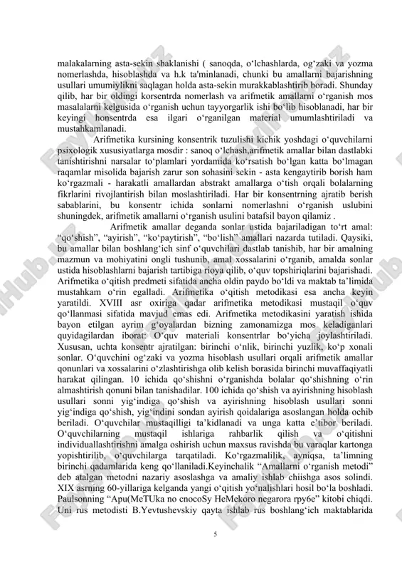 lish va o‘qitishni individuallashtirishni amalga oshirish uchun maxsus ravishda bu varaqlar kartonga yopishtirilib, o‘quvchilarga tarqatiladi. ko‘rgazmalilik, ayniqsa, ta’limning birinchi qadamlarida keng qo‘llaniladi.keyinchalik “amallarni o‘rganish metodi” deb atalgan metodni nazariy asoslashga va amaliy ishlab chiishga asos solindi. xix asrning 60-yillariga kelganda yangi o‘qitish yo‘nalishlari hosil bo‘la boshladi. paulsonning “apu(metuka no cnocosy hemekoro negarora rpy6e” kitobi chiqdi. uni rus metodisti b.yevtushevskiy qayta ishlab rus boshlang‘ich maktablarida qo‘lladi. keyinchalik b.latishev arifmetik amallarni o‘rganish metodikasini yaratdi. u “pykobogctbo k iipc'iiogabaiihio apu(metuku” (1880) kitobida amallarni soddaroq bajarishga urinib ko‘rgan. bundan keyin a.goldenberg “metoguka” kitobida amallarni o‘rganishni uch konsentrga bo‘lib tavsiya qilgan: a) o‘nlik; b) yuzlik; d) ko‘p xonali sonlar. arifmetik amallar, ularning xossalari, ko‘rsatmali tushuntirish, arifmetik cho‘t, og‘zaki hisoblash jadvali kabi ko‘pgina metodik tavsiyanomalarni berdi. shu asosida xx asr boshigacha arifmetikani yaratish va uni o‘qitish sohasida ancha siljishlar bo‘ldi. arifmetika ongni rivojlantirishda oldingi o‘rinda turishligi isbotlandi. boshlang‘ich sinf o‘quv dasturida boshlang‘ich sinflarda matematika o‘qitishning asosiy …
