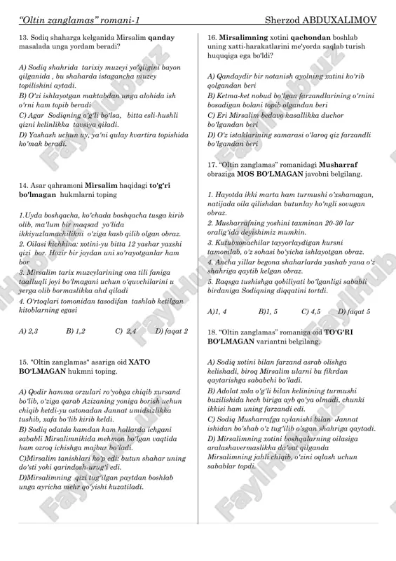 -30 lar oralig'ida deyishimiz mumkin. 3. kutubxonachilar tayyorlaydigan kursni tamomlab, o'z sohasi bo'yicha ishlayotgan obraz. 4. ancha yillar begona shaharlarda yashab yana o'z shahriga qaytib kelgan obraz. 5. raqsga tushishga qobiliyati bo'lganligi sababli birdaniga sodiqning diqqatini tortdi. a)1, 4 b)1, 5 c) 4,5 d) faqat 5 18. “oltin zanglamas” romaniga oid to'g'ri bo'lmagan variantni belgilang. a) sodiq xotini bilan farzand asrab olishga kelishadi, biroq mirsalim ularni bu fikrdan qaytarishga sababchi bo'ladi. b) adolat xola o'g'li bilan kelinining turmushi buzilishida hech biriga ayb qo'ya olmadi, chunki ikkisi ham uning farzandi edi. c) sodiq musharrafga uylanishi bilan jannat ishidan bo'shab o'z tug'ilib o'sgan shahriga qaytadi. d) mirsalimning xotini boshqalarning oilasiga aralashavermaslikka da'vat qilganda mirsalimning jahli chiqib, o'zini oqlash uchun sabablar topdi. “oltin zanglamas” romani-2 sherzod abduxalimov 1."oltin zanglamas" romani haqdagi to'g'ri shakllantirilgan javobni aniqlang. a) sodiqning otasi omil qori yuzboshinikida uzzu- kun mehnat qilib, shu orqali bir o'zi ro'zg'orini tebratar edi. b) …