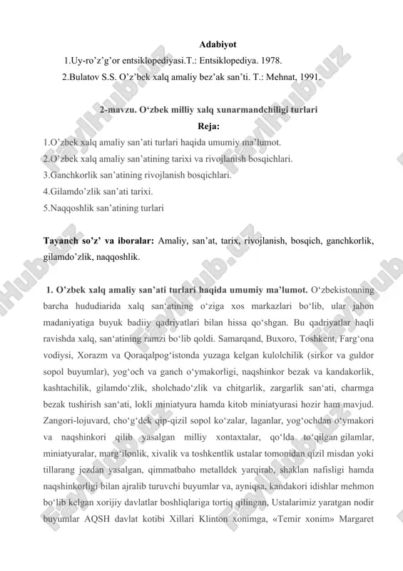 a: 1.o’zbek xalq amaliy san’ati turlari haqida umumiy ma’lumot. 2.o’zbek xalq amaliy san’atining tarixi va rivojlanish bosqichlari. 3.ganchkorlik san’atining rivojlanish bosqichlari. 4.gilamdo’zlik san’ati tarixi. 5.naqqoshlik san’atining turlari tayanch so’z’ va iboralar: amaliy, san’at, tarix, rivojlanish, bosqich, ganchkorlik, gilamdo’zlik, naqqoshlik. 1. o’zbek xalq amaliy san’ati turlari haqida umumiy ma’lumot. o‘zbekistonning barcha hududiarida xalq san‘atining o‘ziga xos markazlari bo‘lib, ular jahon madaniyatiga buyuk badiiy qadriyatlari bilan hissa qo‘shgan. bu qadriyatlar haqli ravishda xalq, san‘atining ramzi bo‘lib qoldi. samarqand, buxoro, toshkent, farg‘ona vodiysi, xorazm va qoraqalpog‘istonda yuzaga kelgan kulolchilik (sirkor va guldor sopol buyumlar), yog‘och va ganch o‘ymakorligi, naqshinkor bezak va kandakorlik, kashtachilik, gilamdo‘zlik, sholchado‘zlik va chitgarlik, zargarlik san‘ati, charmga bezak tushirish san‘ati, lokli miniatyura hamda kitob miniatyurasi hozir ham mavjud. zangori-lojuvard, cho‘g‘dek qip-qizil sopol ko‘zalar, laganlar, yog‘ochdan o‘ymakori va naqshinkori qilib yasalgan milliy xontaxtalar, qo‘lda to‘qilgan gilamlar, miniatyuralar, marg‘ilonlik, xivalik va toshkentlik ustalar tomonidan qizil misdan yoki tillarang jezdan yasalgan, qimmatbaho metalldek …