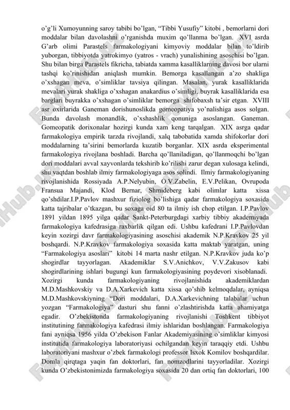 ufiy” kitobi , bemorlarni dori moddalar bilan davolashni o’rganishda muxim qo’llanma bo’lgan. xvi asrda g’arb olimi parastels farmakologiyani kimyoviy moddalar bilan to’ldirib yuborgan, tibbiyotda yatrokimyo (yatros - vrach) yunalishining asoschisi bo’lgan. shu bilan birga parastels fikricha, tabiatda xamma kasalliklarning davosi bor ularni tashqi ko’rinishidan aniqlash mumkin. bemorga kasallangan a’zo shakliga o’xshagan meva, o’simliklar tavsiya qilingan. masalan, yurak kasalliklarida mevalari yurak shakliga o’xshagan anakardius o’simligi, buyrak kasalliklarida esa barglari buyrakka o’xshagan o’simliklar bemorga shifobaxsh ta’sir etgan. xviii asr oxirlarida ganeman dorishunoslikda gomeopatiya yo’nalishiga asos solgan. bunda davolash monandlik, o’xshashlik qonuniga asoslangan. ganeman. gomeopatik dorixonalar hozirgi kunda xam keng tarqalgan. xix asrga qadar farmakologiya empirik tarzda rivojlandi, xalq tabobatida xamda shifokorlar dori moddalarning ta’sirini bemorlarda kuzatib borganlar. xix asrda eksperimental farmakologiya rivojlana boshladi. barcha qo’llaniladigan, qo’llanmoqchi bo’lgan dori moddalari avval xayvonlarda tekshirib ko’rilishi zarur degan xulosaga kelindi, shu vaqtdan boshlab ilmiy farmakologiyaga asos solindi. ilmiy farmakologiyaning rivojlanishida rossiyada a.p.nelyubin, o.v.zabelin, e.v.pelikan, ovrupoda …