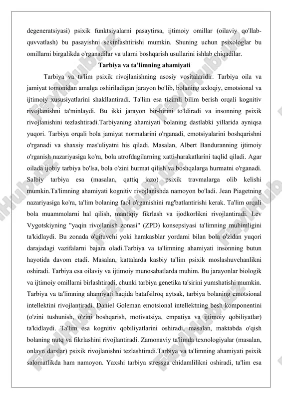 jazo) psixik travmalarga olib kelishi mumkin.ta'limning ahamiyati kognitiv rivojlanishda namoyon bo'ladi. jean piagetning nazariyasiga ko'ra, ta'lim bolaning faol o'rganishini rag'batlantirishi kerak. ta'lim orqali bola muammolarni hal qilish, mantiqiy fikrlash va ijodkorlikni rivojlantiradi. lev vygotskiyning "yaqin rivojlanish zonasi" (zpd) konsepsiyasi ta'limning muhimligini ta'kidlaydi. bu zonada o'qituvchi yoki hamkasblar yordami bilan bola o'zidan yuqori darajadagi vazifalarni bajara oladi.tarbiya va ta'limning ahamiyati insonning butun hayotida davom etadi. masalan, kattalarda kasbiy ta'lim psixik moslashuvchanlikni oshiradi. tarbiya esa oilaviy va ijtimoiy munosabatlarda muhim. bu jarayonlar biologik va ijtimoiy omillarni birlashtiradi, chunki tarbiya genetika ta'sirini yumshatishi mumkin. tarbiya va ta'limning ahamiyati haqida batafsilroq aytsak, tarbiya bolaning emotsional intellektini rivojlantiradi. daniel goleman emotsional intellektning besh komponentini (o'zini tushunish, o'zini boshqarish, motivatsiya, empatiya va ijtimoiy qobiliyatlar) ta'kidlaydi. ta'lim esa kognitiv qobiliyatlarini oshiradi, masalan, maktabda o'qish bolaning nutq va fikrlashini rivojlantiradi. zamonaviy ta'limda texnologiyalar (masalan, onlayn darslar) psixik rivojlanishni tezlashtiradi.tarbiya va ta'limning ahamiyati psixik salomatlikda ham namoyon. yaxshi tarbiya …