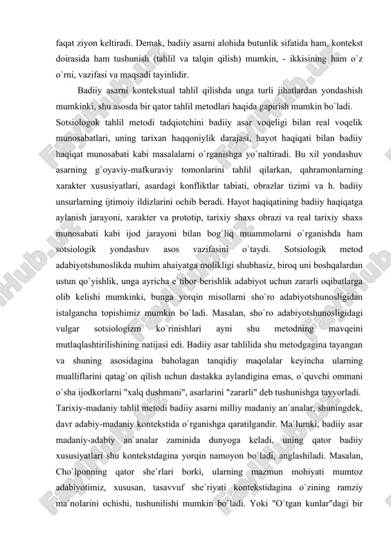 . hayot haqiqatining badiiy haqiqatga aylanish jarayoni, xarakter va prototip, tarixiy shaxs obrazi va real tarixiy shaxs munosabati kabi ijod jarayoni bilan bog`liq muammolarni o`rganishda ham sotsiologik yondashuv asos vazifasini o`taydi. sotsiologik metod adabiyotshunoslikda muhim ahaiyatga molikligi shubhasiz, biroq uni boshqalardan ustun qo`yishlik, unga ayricha e`tibor berishlik adabiyot uchun zararli oqibatlarga olib kelishi mumkinki, bunga yorqin misollarni sho`ro adabiyotshunosligidan istalgancha topishimiz mumkin bo`ladi. masalan, sho`ro adabiyotshunosligidagi vulgar sotsiologizm ko`rinishlari ayni shu metodning mavqeini mutlaqlashtirilishining natijasi edi. badiiy asar tahlilida shu metodgagina tayangan va shuning asosidagina baholagan tanqidiy maqolalar keyincha ularning mualliflarini qatag`on qilish uchun dastakka aylandigina emas, o`quvchi ommani o`sha ijodkorlarni "xalq dushmani", asarlarini "zararli" deb tushunishga tayyorladi. tarixiy-madaniy tahlil metodi badiiy asarni milliy madaniy an`analar, shuningdek, davr adabiy-madaniy kontekstida o`rganishga qaratilgandir. ma`lumki, badiiy asar madaniy-adabiy an`analar zaminida dunyoga keladi, uning qator badiiy xususiyatlari shu kontekstdagina yorqin namoyon bo`ladi, anglashiladi. masalan, cho`lponning qator she`rlari borki, ularning mazmun mohiyati mumtoz adabiyotimiz, …