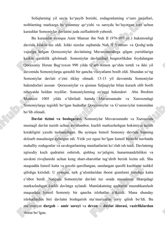 li kuchlarni tashkil qilishga kirishdi. u ayniqsa, turk g‘ulomlaridan iborat qismlarni tuzishga katta e’tibor berdi. natijada somoniylar davlati tez orada musulmon sharqidagi markazlashgan kuchli davlatga aylandi. mamlakatning qudratini mustahkamlash maqsadida ismoil somoniy bir qancha islohatlar o‘tkazdi. mana shunday islohatlardan biri davlatni boshqarish ma’muriyatini joriy qilish bo‘ldi. bu ma’muriyat dargoh – amir saroyi va devon – davlat idorasi, vazirliklardan iborat bo‘lgan. davlatni boshqaruvchi oliy hukmdor amir unvoniga ega edi. ismoil somoniy o‘z davrida markazlashgan davlat boshqaruvi tizimini joriy etgan edi. somoniylar davlati majmuini mustahkamlashda nuh ii somoniyning ma’rifatli vazirlari abuabdullo muhammad jayhoniy va abufazl muhammad balamiylarning xizmatlari katta bo‘lgan. somoniylar hukmronligi davrida bosh vazir lavozimiga asosan shu ikki sulola vakillari tayinlangan. davlat majmui dargoh (amir saroyi) va devonga (vazirliklar, davlat idorasi) bo‘lingan. saroyda siyosiy hokimiyat sohibi xoras qo‘l ostida bo‘lib, u oliy hukmdor farmonlari ijrosini nazorat qilgan. dargoh hamda boshqa muhim davlat idoralarining xavfsizligini amalga oshirish xizmatini bosh hojib va uning …