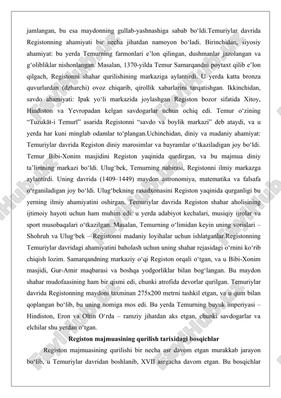 n.uchinchidan, diniy va madaniy ahamiyat: temuriylar davrida registon diniy marosimlar va bayramlar o‘tkaziladigan joy bo‘ldi. temur bibi-xonim masjidini registon yaqinida qurdirgan, va bu majmua diniy ta’limning markazi bo‘ldi. ulug‘bek, temurning nabirasi, registonni ilmiy markazga aylantirdi. uning davrida (1409–1449) maydon astronomiya, matematika va falsafa o‘rganiladigan joy bo‘ldi. ulug‘bekning rasadxonasini registon yaqinida qurganligi bu yerning ilmiy ahamiyatini oshirgan. temuriylar davrida registon shahar aholisining ijtimoiy hayoti uchun ham muhim edi: u yerda adabiyot kechalari, musiqiy ijrolar va sport musobaqalari o‘tkazilgan. masalan, temurning o‘limidan keyin uning vorislari – shohruh va ulug‘bek – registonni madaniy loyihalar uchun ishlatganlar.registonning temuriylar davridagi ahamiyatini baholash uchun uning shahar rejasidagi o‘rnini ko‘rib chiqish lozim. samarqandning markaziy o‘qi registon orqali o‘tgan, va u bibi-xonim masjidi, gur-amir maqbarasi va boshqa yodgorliklar bilan bog‘langan. bu maydon shahar mudofaasining ham bir qismi edi, chunki atrofida devorlar qurilgan. temuriylar davrida registonning maydoni taxminan 275x200 metrni tashkil etgan, va u qum bilan qoplangan bo‘lib, bu …