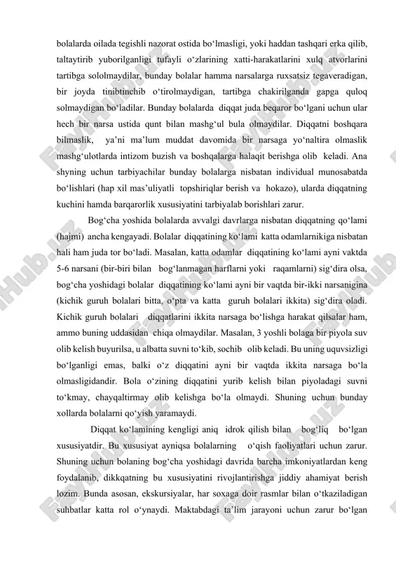 sani (bir-biri bilan bog‘lanmagan harflarni yoki raqamlarni) sig‘dira olsa, bog‘cha yoshidagi bolalar diqqatining ko‘lami ayni bir vaqtda bir-ikki narsanigina (kichik guruh bolalari bitta, o‘pta va katta guruh bolalari ikkita) sig‘dira oladi. kichik guruh bolalari diqqatlarini ikkita narsaga bo‘lishga harakat qilsalar ham, ammo buning uddasidan chiqa olmaydilar. masalan, 3 yoshli bolaga bir piyola suv olib kelish buyurilsa, u albatta suvni to‘kib, sochib olib keladi. bu uning uquvsizligi bo‘lganligi emas, balki o‘z diqqatini ayni bir vaqtda ikkita narsaga bo‘la olmasligidandir. bola o‘zining diqqatini yurib kelish bilan piyoladagi suvni to‘kmay, chayqaltirmay olib kelishga bo‘la olmaydi. shuning uchun bunday xollarda bolalarni qo‘yish yaramaydi. diqqat ko‘lamining kengligi aniq idrok qilish bilan bog‘liq bo‘lgan xususiyatdir. bu xususiyat ayniqsa bolalarning o‘qish faoliyatlari uchun zarur. shuning uchun bolaning bog‘cha yoshidagi davrida barcha imkoniyatlardan keng foydalanib, dikkqatning bu xususiyatini rivojlantirishga jiddiy ahamiyat berish lozim. bunda asosan, ekskursiyalar, har soxaga doir rasmlar bilan o‘tkaziladigan suhbatlar katta rol o‘ynaydi. maktabdagi ta’lim …