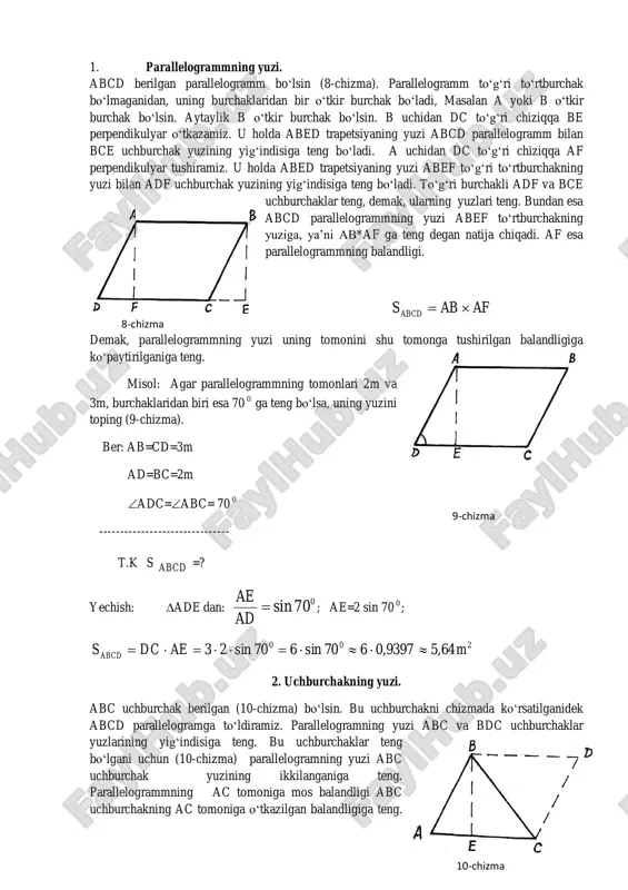 yuzlari teng. bundan esa abcd parallelogrammning yuzi abef to‘rtburchakning yuziga, ya’ni ab*af ga teng degan natija chiqadi. af esa parallelogrammning balandligi. afabsabcd  demak, parallelogrammning yuzi uning tomonini shu tomonga tushirilgan balandligiga ko‘paytirilganiga teng. misol: agar parallelogrammning tomonlari 2m va 3m, burchaklaridan biri esa 70 0 ga teng bo‘lsa, uning yuzini toping (9-chizma). ber: ab=cd=3m ad=bc=2m adc=abc= 70 0 ------------------------------- t.k s abcd =? yechish: ade dan: 070sin ad ae ; ae=2 sin 70 0 ; 200 64,59397,0670sin670sin23 maedcsabcd  2. uchburchakning yuzi. abc uchburchak berilgan (10-chizma) bo‘lsin. bu uchburchakni chizmada ko‘rsatilganidek abcd parallelogramga to‘ldiramiz. parallelogramning yuzi abc va bdc uchburchaklar yuzlarining yig‘indisiga teng. bu uchburchaklar teng bo‘lgani uchun (10-chizma) parallelogramning yuzi abc uchburchak yuzining ikkilanganiga teng. parallelogrammning ac tomoniga mos balandligi abc uchburchakning ac tomoniga o‘tkazilgan balandligiga teng. 8-chizma 9-chizma 10-chizma demak, uchburchakning yuzi uning tomoni bilan shu tomonga tushirilgan balandligi ko‘paytmasining yarmiga teng: beacs abc   2 …
