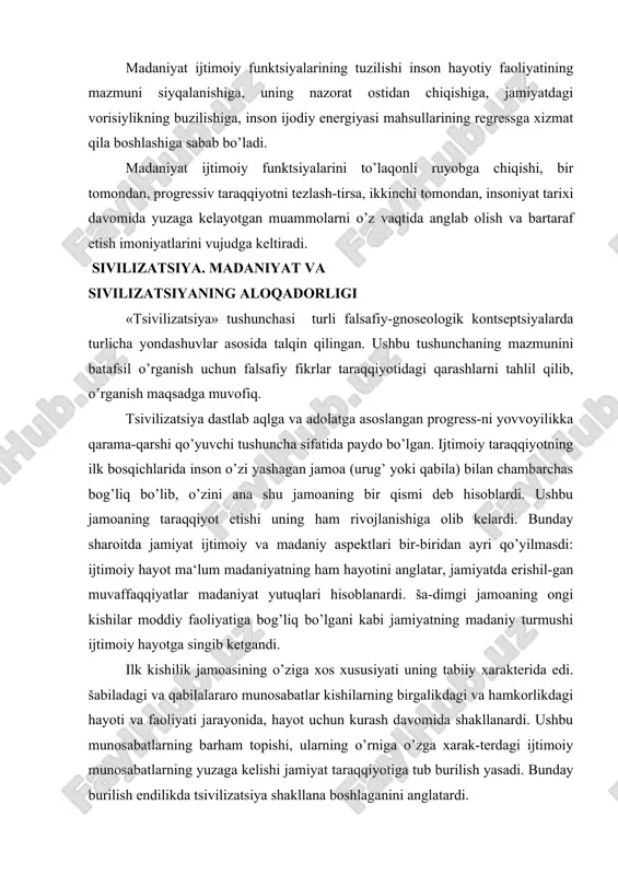 ishil-gan muvaffaqqiyatlar madaniyat yutuqlari hisoblanardi. ša-dimgi jamoaning ongi kishilar moddiy faoliyatiga bog’liq bo’lgani kabi jamiyatning madaniy turmushi ijtimoiy hayotga singib ketgandi. ilk kishilik jamoasining o’ziga xos xususiyati uning tabiiy xarakterida edi. šabiladagi va qabilalararo munosabatlar kishilarning birgalikdagi va hamkorlikdagi hayoti va faoliyati jarayonida, hayot uchun kurash davomida shakllanardi. ushbu munosabatlarning barham topishi, ularning o’rniga o’zga xarak-terdagi ijtimoiy munosabatlarning yuzaga kelishi jamiyat taraqqiyotiga tub burilish yasadi. bunday burilish endilikda tsivilizatsiya shakllana boshlaganini anglatardi. jamiyat hayotining ushbu bosqichiga chuqurroq nazar tashla-sak, tsivilizatsiyaning siyosiy xususiyatlari yaqqol namoyon bo’la-di. ular quyidagilardan iborat: -mehnatning ijtimoiy taqsimoti; -shaharning qishloqdan farqlanishi; -aqliy mehnatning jismoniy mehnatdan farqlanishi; -tovar-pul munosabatlari va tovar ishlab chiqarishning vujudga kelishi; -davlatning shakllanishi; -mulkni meros qilib olish huquqining e‘tirof etilishi; -oila shaklida yuz bergan o’zgarishlar; -ma‘naviy ishlab chiqarishning rivojlanishi; aynan ana shu xususiyatlar jamiyatning tsivilizatsiyalashgan-ligi darajasini anglatadi. keyinchalik turli madaniyatlarning tan olinishi bilan barcha xalqlarning o’ziga xos tsivlizatsiyasi mavjud degan «etnografik» kontseptsiya shakllangan. (t. …