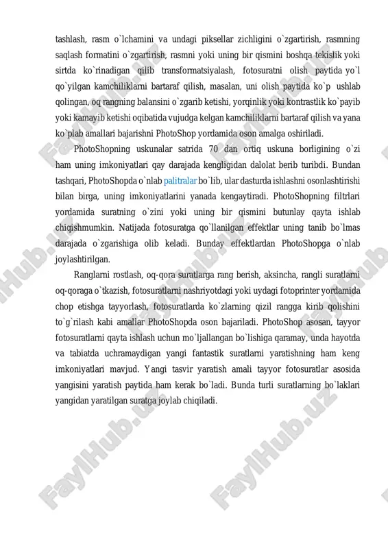 rli kompyuterlar, planshetlar va telefonlardan bir paytda foydalangan holda qayta ishlash imkoniyatlari yaratildi. photoshop yordamida quyidagi amallarni bajarish mumkin. fotosuratning chekka qismlarini va undagi keraksiz obyektlarni olib tashlash, rasm o`lchamini va undagi piksellar zichligini o`zgartirish, rasmning saqlash formatini o`zgartirish, rasmni yoki uning bir qismini boshqa tekislik yoki sirtda ko`rinadigan qilib transformatsiyalash, fotosuratni olish paytida yo`l qo`yilgan kamchiliklarni bartaraf qilish, masalan, uni olish paytida ko`p ushlab qolingan, oq rangning balansini o`zgarib ketishi, yorqinlik yoki kontrastlik ko`payib yoki kamayib ketishi oqibatida vujudga kelgan kamchiliklarni bartaraf qilish va yana ko`plab amallari bajarishni photoshop yordamida oson amalga oshiriladi. photoshopning uskunalar satrida 70 dan ortiq uskuna borligining o`zi ham uning imkoniyatlari qay darajada kengligidan dalolat berib turibdi. bundan tashqari, photoshopda o`nlab palitralar bo`lib, ular dasturda ishlashni osonlashtirishi bilan birga, uning imkoniyatlarini yanada kengaytiradi. photoshopning filtrlari yordamida suratning o`zini yoki uning bir qismini butunlay qayta ishlab chiqishmumkin. natijada fotosuratga qo`llanilgan effektlar uning tanib bo`lmas darajada o`zgarishiga …