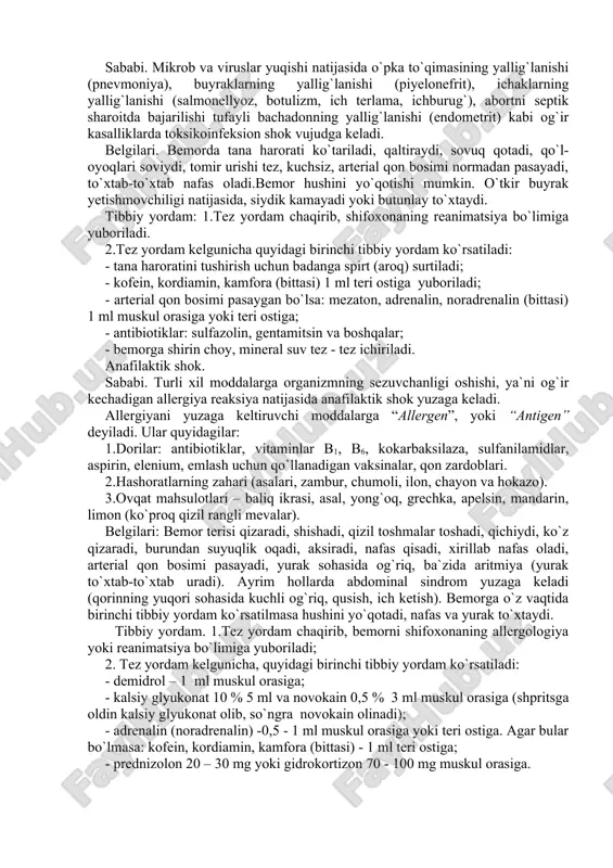 rob va viruslar yuqishi natijasida o`pka to`qimasining yallig`lanishi (pnevmoniya), buyraklarning yallig`lanishi (piyelonefrit), ichaklarning yallig`lanishi (salmonellyoz, botulizm, ich terlama, ichburug`), abortni septik sharoitda bajarilishi tufayli bachadonning yallig`lanishi (endometrit) kabi og`ir kasalliklarda toksikoinfeksion shok vujudga keladi. belgilari. bemorda tana harorati ko`tariladi, qaltiraydi, sovuq qotadi, qo`l-oyoqlari soviydi, tomir urishi tez, kuchsiz, arterial qon bosimi normadan pasayadi, to`xtab-to`xtab nafas oladi.bemor hushini yo`qotishi mumkin. o`tkir buyrak yetishmovchiligi natijasida, siydik kamayadi yoki butunlay to`xtaydi. tibbiy yordam: 1.tez yordam chaqirib, shifoxonaning reanimatsiya bo`limiga yuboriladi. 2.tez yordam kelgunicha quyidagi birinchi tibbiy yordam ko`rsatiladi: - tana haroratini tushirish uchun badanga spirt (aroq) surtiladi; - kofein, kordiamin, kamfora (bittasi) 1 ml teri ostiga yuboriladi; - arterial qon bosimi pasaygan bo`lsa: mezaton, adrenalin, noradrenalin (bittasi) 1 ml muskul orasiga yoki teri ostiga; - antibiotiklar: sulfazolin, gentamitsin va boshqalar; - bemorga shirin choy, mineral suv tez - tez ichiriladi. anafilaktik shok. sababi. turli xil moddalarga organizmning sezuvchanligi oshishi, ya`ni og`ir kechadigan allergiya …