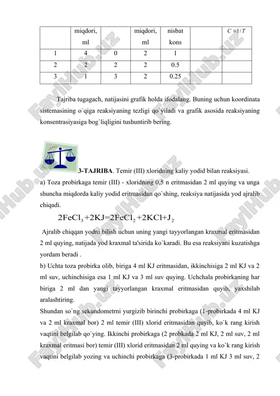 nga shuncha miqdorda kaliy yodid eritmasidan qo`shing, reaksiya natijasida yod ajralib chiqadi. ajralib chiqqan yodni bilish uchun uning yangi tayyorlangan kraxmal eritmasidan 2 ml quying, natijada yod kraxmal ta'sirida ko`karadi. bu esa reaksiyani kuzatishga yordam beradi . b) uchta toza probirka olib, biriga 4 ml kj eritmasidan, ikkinchisiga 2 ml kj va 2 ml suv, uchinchisiga esa 1 ml kj va 3 ml suv quying. uchchala probirkaning har biriga 2 ml dan yangi tayyorlangan kraxmal eritmasidan quyib, yaxshilab aralashtiring. shundan so`ng sekundometrni yurgizib birinchi probirkaga (1-probirkada 4 ml kj va 2 ml kraxmal bor) 2 ml temir (iii) xlorid eritmasidan quyib, ko`k rang kirish vaqtini belgilab qo`ying. ikkinchi probirkaga (2 probkada 2 ml kj, 2 ml suv, 2 ml kraxmal eritmasi bor) temir (iii) xlorid eritmasidan 2 ml quying va ko`k rang kirish vaqtini belgilab yozing va uchinchi probirkaga (3-probirkada 1 ml kj 3 ml suv, 2 ml kraxmal eritmasi …