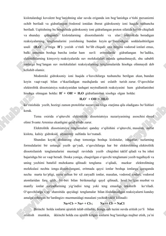 bilan tortiladi, bu esa ularning bir-biridan uzilishiga, ya’ni suyuqlikning bug‘lanishiga xalaqit beradi. shu sababli molekulalari qutbli bo‘lgan moddalar molekulalari qutbsiz bo‘lgan suyuqliklardan (molekulyar og‘irliklari bir-biriga yaqin bo‘lganda) o‘zining birmuncha qiyinroq uchuvchanligi bilan farq qiladi. masalan, natriy xloridning kichkina kristali suvga tushganda, shu kristallga tegib turgan suv molekulalari uning sirtiga chiqib turgan ionlarga o‘zining qarama-qarshi zaryadlangan qutblari bilan tortiladi va binobarin, ionlarning o‘zaro tortilishini bo‘shashtiradi: ular kristalldan ajralib chiqib erkin bo‘lib qoladi. suvsiz mis (p)-xloridni hamda uning eritmasi rangini ko‘rsatish mumkin: eritmada mis ionlari suv molekulalari bilan bog‘langan holda, ya’ni gidratlangan holatda qoladi. endi kislotalardagi kovalent bog‘lanishning ular suvda eriganda ion bog‘lanishga o‘tishi mexanizmi ochib beriladi va gidratlangan vodorod ionidan iborat gidroksoniy ioni haqida tushuncha beriladi. uqitishning bu bosqichida gidroksoniy ioni gidratlangan proton sifatida ko‘rib chiqiladi va shunday qilinganda kislotalarning dissotsilanishi va ular ishtirokida boradigan reaksiyalarning tenglamalarini yozishning bundan keyin qo‘llaniladigan soddalashtirilgan usuli (н3о+ o‘rniga н+) yozish o‘rinli bo‘lib chiqadi: axir …