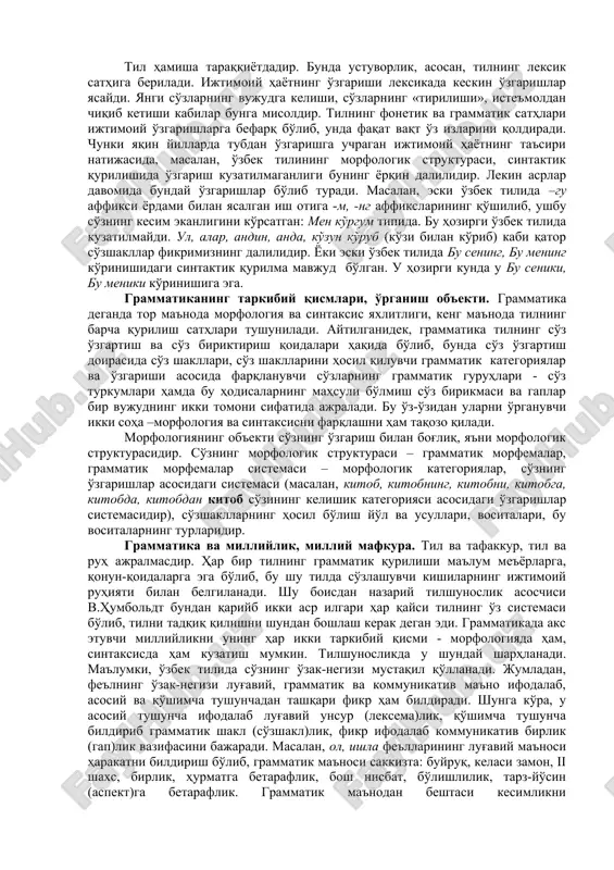 срлар давомида бундай ўзгаришлар бўлиб туради. масалан, эски ўзбек тилида –гу аффикси ёрдами билан ясалган иш отига -м, -нг аффиксларининг қўшилиб, ушбу сўзнинг кесим эканлигини кўрсатган: мен кўргум типида. бу ҳозирги ўзбек тилида кузатилмайди. ул, алар, андин, анда, кўзун кўруб (кўзи билан кўриб) каби қатор сўзшакллар фикримизнинг далилидир. ёки эски ўзбек тилида бу сенинг, бу менинг кўринишидаги синтактик қурилма мавжуд бўлган. у ҳозирги кунда у бу сеники, бу меники кўринишига эга. грамматиканинг таркибий қисмлари, ўрганиш объекти. грамматика деганда тор маънода морфология ва синтаксис яхлитлиги, кенг маънода тилнинг барча қурилиш сатҳлари тушунилади. айтилганидек, грамматика тилнинг сўз ўзгартиш ва сўз бириктириш қоидалари ҳақида бўлиб, бунда сўз ўзгартиш доирасида сўз шакллари, сўз шаклларини ҳосил қилувчи грамматик категориялар ва ўзгариши асосида фарқланувчи сўзларнинг грамматик гуруҳлари - сўз туркумлари ҳамда бу ҳодисаларнинг маҳсули бўлмиш сўз бирикмаси ва гаплар бир вужуднинг икки томони сифатида ажралади. бу ўз-ўзидан уларни ўрганувчи икки соҳа –морфология ва синтаксисни фарқлашни ҳам …