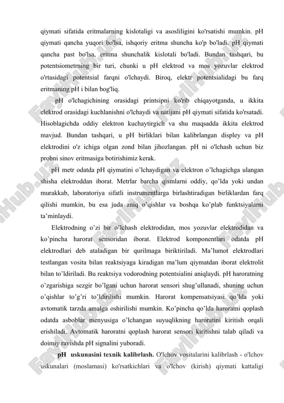 an shisha elektroddan iborat. metrlar barcha qismlarni oddiy, qo’lda yoki undan murakkab, laboratoriya sifatli instrumentlarga birlashtiradigan birliklardan farq qilishi mumkin, bu esa juda aniq o’qishlar va boshqa ko’plab funktsiyalarni ta’minlaydi. elektrodning o’zi bir o’lchash elektrodidan, mos yozuvlar elektrodidan va ko’pincha harorat sensoridan iborat. elektrod komponentlari odatda ph elektrodlari deb ataladigan bir qurilmaga biriktiriladi. ma’lumot elektrodlari testlangan vosita bilan reaktsiyaga kiradigan ma’lum qiymatdan iborat elektrolit bilan to’ldiriladi. bu reaktsiya vodorodning potentsialini aniqlaydi. ph haroratning o’zgarishiga sezgir bo’lgani uchun harorat sensori shug’ullanadi, shuning uchun o’qishlar to’g’ri to’ldirilishi mumkin. harorat kompensatsiyasi qo’lda yoki avtomatik tarzda amalga oshirilishi mumkin. ko’pincha qo’lda haroratni qoplash odatda asboblar menyusiga o’lchangan suyuqlikning haroratini kiritish orqali erishiladi. avtomatik haroratni qoplash harorat sensori kiritishni talab qiladi va doimiy ravishda ph signalini yuboradi. ph uskunasini texnik kalibrlash. o'lchov vositalarini kalibrlash - o'lchov uskunalari (moslamasi) ko'rsatkichlari va o'lchov (kirish) qiymati kattaligi o'rtasidagi bog'liqlikni o'rnatish. kalibrlash deganda ko'pincha chiqadigan miqdor ko'rsatkichlarini yoki o'lchov …