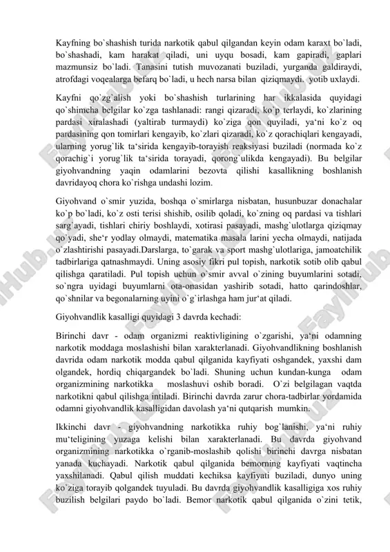 qiziqmaydi. yotib uxlaydi. kayfni qo`zg`alish yoki bo`shashish turlarining har ikkalasida quyidagi qo`shimcha belgilar ko`zga tashlanadi: rangi qizaradi, ko`p terlaydi, ko`zlarining pardasi xiralashadi (yaltirab turmaydi) ko`ziga qon quyiladi, ya‘ni ko`z oq pardasining qon tomirlari kengayib, ko`zlari qizaradi, ko`z qorachiqlari kengayadi, ularning yorug`lik ta‘sirida kengayib-torayish reaksiyasi buziladi (normada ko`z qorachig`i yorug`lik ta‘sirida torayadi, qorong`ulikda kengayadi). bu belgilar giyohvandning yaqin odamlarini bezovta qilishi kasallikning boshlanish davridayoq chora ko`rishga undashi lozim. giyohvand o`smir yuzida, boshqa o`smirlarga nisbatan, husunbuzar donachalar ko`p bo`ladi, ko`z osti terisi shishib, osilib qoladi, ko`zning oq pardasi va tishlari sarg`ayadi, tishlari chiriy boshlaydi, xotirasi pasayadi, mashg`ulotlarga qiziqmay qo`yadi, she‘r yodlay olmaydi, matematika masala larini yecha olmaydi, natijada o`zlashtirishi pasayadi.darslarga, to`garak va sport mashg`ulotlariga, jamoatchilik tadbirlariga qatnashmaydi. uning asosiy fikri pul topish, narkotik sotib olib qabul qilishga qaratiladi. pul topish uchun o`smir avval o`zining buyumlarini sotadi, so`ngra uyidagi buyumlarni ota-onasidan yashirib sotadi, hatto qarindoshlar, qo`shnilar va begonalarning uyini o`g`irlashga ham jur‘at qiladi. …