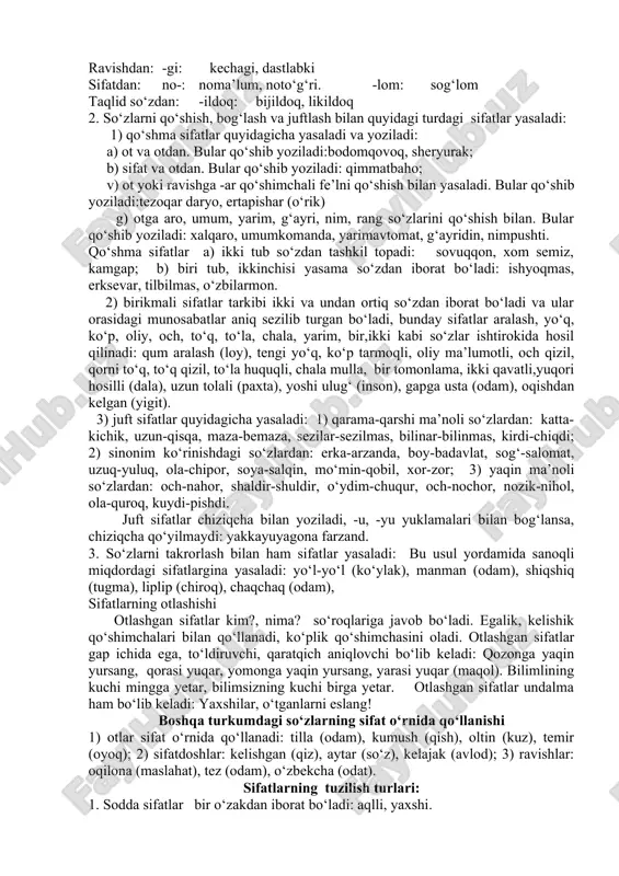 n(odam) -qa: loyqa(suv) -omuz: hazilomuz(gap), zaharomuz(hazil) -xo‘r: g‘amxo‘r(odam), go‘shtxo‘r(hayvon) -soz: soatsoz(usta) -dek(-day): muzdek(suv), jo‘jabirday(jon) 2) fe’ldan sifat yasovchi qo‘shimchalar: -choq,-chak,-chiq: maqtanchoq, kuyunchak, qizg‘anchiq -gir,-g‘ir,-kir,-qir,-qur: sezgir, topqir, o‘tkir, olg‘ir, uchqur -ma: qaynatma sho‘rva, burmako‘ylak -k (-uk, -ik,-ak) chirik, teshik, tuzuk, g‘alvirak -q(-uq,-iq,-a/oq): iliq, siniq, buzuq, qoloq. -oq: qochoq, qo‘rqoq, baqiroq -qi: sayroqiqush, -qoq, -g‘oq: tirishqoq, uyushqoq, toyg‘oq -ag‘on: bilag‘on, chopag‘on -mon: bilarmon, qirarmon -kun, -qin, -g‘in, tushkun, ozg‘in, jo‘shqin, -g‘un, -qun: turg‘un, tutqun -(a)rli: etarli, zerikarli -ch: tinch, jirkanch -g‘ich: yulg‘ich (odam) -ong‘ich: tepong‘ich, suzong‘ich -ovuch: hurkovuch, iskovuch -mas: o‘tmas(pichoq), indamas(odam) -(i)ndi: asrandi (bola) -a: ko‘tara (savdo) -msiq: qarimsiq, achimsiq 3) boshqa turkumlardan sifat yasovchi qo‘shimchalar : ravishdan: -gi: kechagi, dastlabki sifatdan: no-: noma’lum, noto‘g‘ri. -lom: sog‘lom taqlid so‘zdan: -ildoq: bijildoq, likildoq 2. so‘zlarni qo‘shish, bog‘lash va juftlash bilan quyidagi turdagi sifatlar yasaladi: 1) qo‘shma sifatlar quyidagicha yasaladi va yoziladi: a) ot va otdan. bular qo‘shib yoziladi:bodomqovoq, sheryurak; b) sifat va …