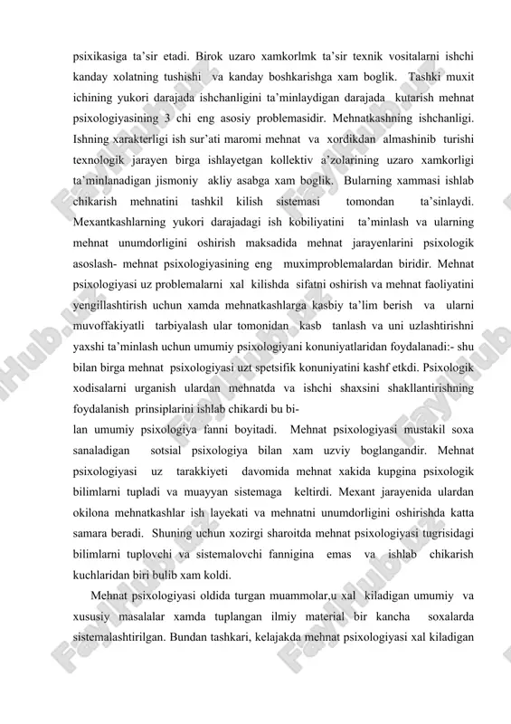 yatini yengillashtirish uchun xamda mehnatkashlarga kasbiy ta’lim berish va ularni muvoffakiyatli tarbiyalash ular tomonidan kasb tanlash va uni uzlashtirishni yaxshi ta’minlash uchun umumiy psixologiyani konuniyatlaridan foydalanadi:- shu bilan birga mehnat psixologiyasi uzt spetsifik konuniyatini kashf etkdi. psixologik xodisalarni urganish ulardan mehnatda va ishchi shaxsini shakllantirishning foydalanish prinsiplarini ishlab chikardi bu bi- lan umumiy psixologiya fanni boyitadi. mehnat psixologiyasi mustakil soxa sanaladigan sotsial psixologiya bilan xam uzviy boglangandir. mehnat psixologiyasi uz tarakkiyeti davomida mehnat xakida kupgina psixologik bilimlarni tupladi va muayyan sistemaga keltirdi. mexant jarayenida ulardan okilona mehnatkashlar ish layekati va mehnatni unumdorligini oshirishda katta samara beradi. shuning uchun xozirgi sharoitda mehnat psixologiyasi tugrisidagi bilimlarni tuplovchi va sistemalovchi fannigina emas va ishlab chikarish kuchlaridan biri bulib xam koldi. mehnat psixologiyasi oldida turgan muammolar,u xal kiladigan umumiy va xususiy masalalar xamda tuplangan ilmiy material bir kancha soxalarda sistemalashtirilgan. bundan tashkari, kelajakda mehnat psixologiyasi xal kiladigan barcha aloxida masalalarni juda jamlash uchun bu …