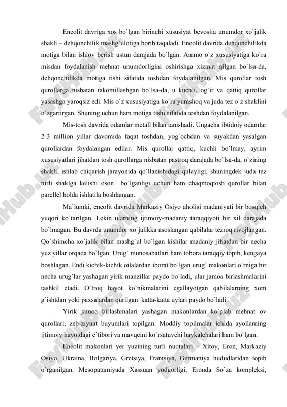 it makonlari yer yuzining turli nuqtalari – xitoy, eron, markaziy osiyo, ukraina, bolgariya, gretsiya, frantsiya, germaniya hududlaridan topib o`rganilgan. mesopatamiyada xassuan yodgorligi, eronda so`za kompleksi, ukrainada tripole madaniyati, kavkazortida shengavit, turkmanistonda anov, nomozgoh makonlari eneolit davriga mansubdir. eneolit makonlaridan topilgan qurollarning eng ko`p tarqalgani - retushlangan egri o`roqlar va silliqlangan tosh motigalardir. egri o`roqlar barcha mamlakatlarda eng qadimgi dehqonchilik хo`jalik mashg`uloti bilan birga paydo bo`lgan. yevropa va osiyo hududlaridan topilgan makonlarda 3 xil don - bug`doy, arpa va tariq qoldiqlari topilgan. bu donlarning yovvoyi xillari yevropada yetishtirilgan. ular bu yerlarga markaziy osiyo va hindiston hududlaridan olib kelingan. yer yuzining ko`p hududlarida eneolit davri ibtidoiy dehqonlarning qishloqlari keng tarqalgan. ular ho`jaligida dehqonchilik va chorvachilik asosiy mashg`ulot bo`lishi bilan birga, ovchilik ham mavjud bo`lgan. ovchi qabilalarning faoliyati izlari ularning mozor qo`rg`onlarida saqlanib qolgan. ularning eneolit davriga xos bo`lgan “qadimiy chuqur” mozor qo`rg`onlari deb atalib, yer yuzida ulardan qadimiyrog`i yo`q. ular miloddan avvalgi …