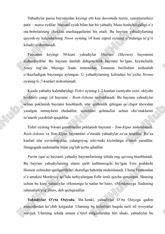aqqatlarini his etadi. bu bayram yahudiylarning quyosh-oy kalendarining nison oyining 14 kuni (aprel oyining o’rtalariga to’g’ri keladi) nishonlanadi. pasxadan keyingi 50-kuni yahudiylar shabuot (shevuot) bayramini nishonlaydilar. bu bayram dastlab dehqonchilik bayrami bo’lgan, keyinchalik sinay tog’ida musoga xudo tomonidan toraninu berilishini nishоnlab o’tkaziladigan bayramga aylangan. u yahudiylarning kalendari bo’yicha sivona oyining 6-,7-kunlari nishonlanadi. kuzda yahudiy kalendaridagi tishri oyining 1-2-kunlari (sentyabr oxiri, oktyabr boshlari) yangi yil bayrami - rosh-ashona nishonlanadi. bu bayram yahudiylar uchun poklanish bayrami hisoblanib, ular qurbonlik qilingan qo’chqor shoxidan yasalgan surnaylarni chaladilar, uunоhlаri qоlmаsliui uchun cho’ntaklarini to’ntarib yaxshilab qoqadilar. tishri oyining 9-kuni gunohlardan poklanish bayrami - yom-kipur nishonlanadi. rosh-ashona va yom-kipur bayramlari o’rtasida yahudiylar ro’za tutadilar. ro’za kunlari ular yuvinmaydilar, yalangoyoq, eski-tuski kiyimlarga o’ranib yuradilar. sinagogada nadomatlar bilan yig’lab tavba qiladilar. purim (qur`a) bayrami yahudiy bayramlarining ichida eng quvnoq hisoblanadi. bu bayram yahudiylarning ularni qirib tashlamoqchi bo’lgan fors podshohi homon zulmidan qutilganliklari sharafiga bahorda nishonlanadi. ularni homondan o’z amakisi …