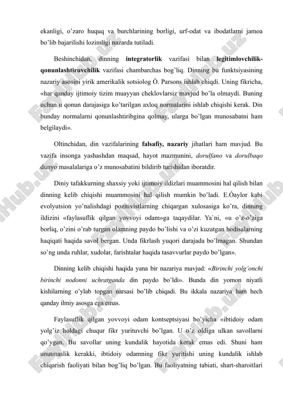 t va ibodatlarni jamoa bo’lib bajarilishi lozimligi nazarda tutiladi. beshinchidan, dinning integratorlik vazifasi bilan legitimlovchilik-qonunlashtiruvchilik vazifasi chambarchas bog’liq. dinning bu funktsiyasining nazariy asosini yirik amerikalik sotsiolog ò. parsons ishlab chiqdi. uning fikricha, «har qanday ijtimoiy tizim muayyan cheklovlarsiz mavjud bo’la olmaydi. buning uchun u qonun darajasiga ko’tarilgan axloq normalarini ishlab chiqishi kerak. din bunday normalarni qonunlashtiribgina qolmay, ularga bo’lgan munosabatni ham belgilaydi». oltinchidan, din vazifalarining falsafiy, nazariy jihatlari ham mavjud. bu vazifa insonga yashashdan maqsad, hayot mazmunini, dorulfano va dorulbaqo dunyo masalalariga o’z munosabatini bildirib turishidan iboratdir. diniy tafakkurning shaxsiy yoki ijtimoiy ildizlari muammosini hal qilish bilan dinning kelib chiqishi muammosini hal qilish mumkin bo’ladi. e.òaylor kabi evolyutsion yo’nalishdagi pozitivistlarning chiqargan xulosasiga ko’ra, dinning ildizini «faylasuflik qilgan yovvoyi odam»ga taqaydilar. ya`ni, «u o’z-o’ziga borliq, o’zini o’rab turgan olamning paydo bo’lishi va o’zi kuzatgan hodisalarning haqiqati haqida savol bergan. unda fikrlash yuqori darajada bo’lmagan. shundan so’ng unda ruhlar, xudolar, farishtalar haqida …